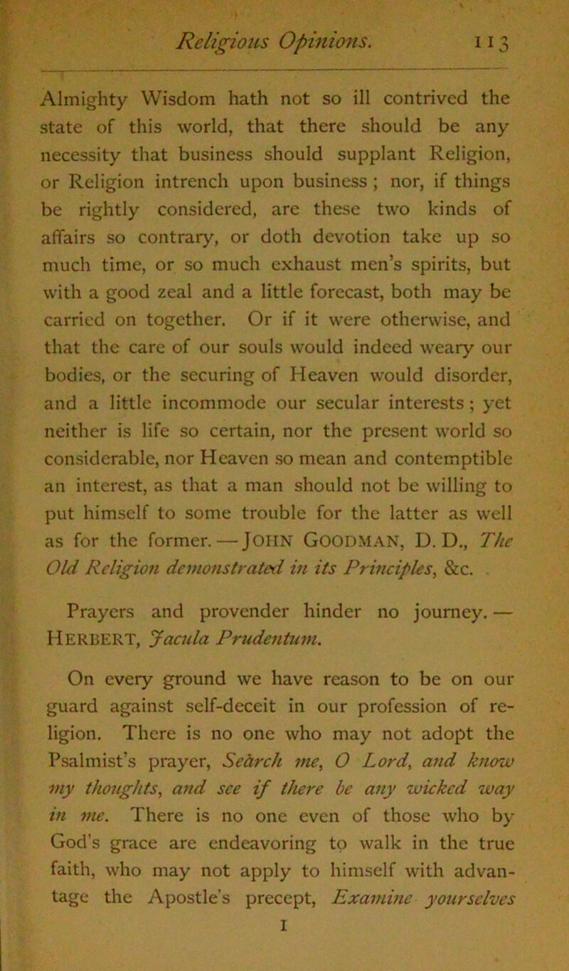 Almighty Wisdom hath not so ill contrived the state of this world, that there should be any necessity that business should supplant Religion, or Religion intrench upon business ; nor, if things be rightly considered, are these two kinds of affairs so contrary, or doth devotion take up so much time, or so much exhaust men’s spirits, but with a good zeal and a little forecast, both may be carried on together. Or if it were otherwise, and that the care of our souls would indeed weary our bodies, or the securing of Heaven would disorder, and a little incommode our secular interests; yet neither is life so certain, nor the present world so considerable, nor Heaven so mean and contemptible an interest, as that a man should not be willing to put himself to some trouble for the latter as well as for the former.—John Goodman, D. D., The Old Religion demonstrated in its Principles, &c. Prayers and provender hinder no journey. — Herbert, Jacula Prudentum. On every ground we have reason to be on our guard against self-deceit in our profession of re- ligion. There is no one who may not adopt the Psalmist’s prayer, Search me, 0 Lord, and know my thoughts, and see if there be any wicked way in me. There is no one even of those who by God’s grace are endeavoring to walk in the true faith, who may not apply to himself with advan- tage the Apostle’s precept, Examine yourselves I