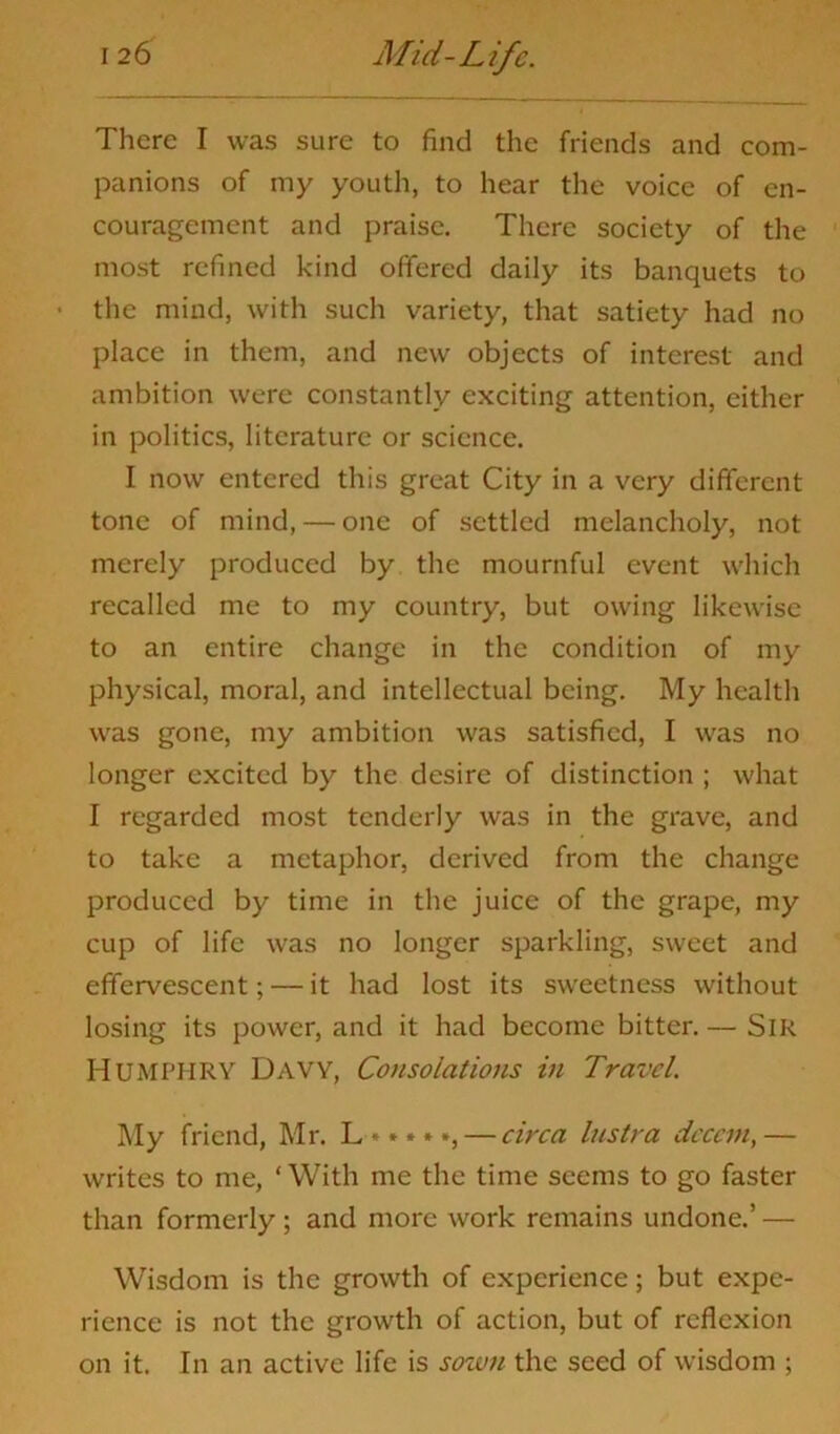 There I was sure to find the friends and com- panions of my youth, to hear the voice of en- couragement and praise. There society of the most refined kind offered daily its banquets to • the mind, with such variety, that satiety had no place in them, and new objects of interest and ambition were constantly exciting attention, either in politics, literature or science. I now entered this great City in a very different tone of mind, — one of settled melancholy, not merely produced by the mournful event which recalled me to my country, but owing likewise to an entire change in the condition of my physical, moral, and intellectual being. My health was gone, my ambition was satisfied, I was no longer excited by the desire of distinction ; what I regarded most tenderly was in the grave, and to take a metaphor, derived from the change produced by time in the juice of the grape, my cup of life was no longer sparkling, sweet and effervescent; — it had lost its sweetness without losing its power, and it had become bitter. — SlR HUMPHRY Davy, Consolations in Travel. My friend, Mr. L * *»*», — circa lustra decent, — writes to me, ‘ With me the time seems to go faster than formerly ; and more work remains undone.’ — Wisdom is the growth of experience; but expe- rience is not the growth of action, but of reflexion on it. In an active life is sown the seed of wisdom ;