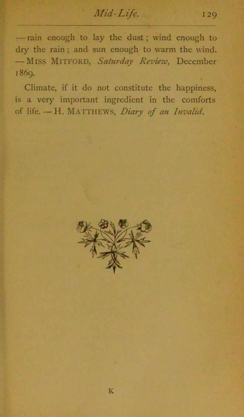 — rain enough to lay the dust; wind enough to dry the rain ; and sun enough to warm the wind. — Miss Mitford, Saturday Review, December 1869. Climate, if it do not constitute the happiness, is a very important ingredient in the comforts of life. — H. MATTHEWS, Diary of an Invalid. K