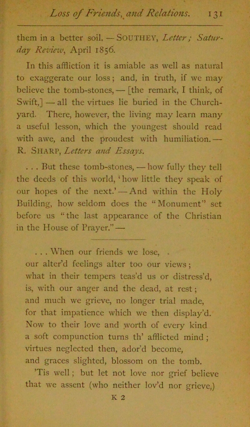 them in a better soil. —SOUTHEY, Letter; Satur- day Revieiv, April 1856. In this affliction it is amiable as well as natural to exaggerate our loss; and, in truth, if we may believe the tomb-stones, — [the remark, I think, of Swift,] — all the virtues lie buried in the Church- yard. There, however, the living may learn many a useful lesson, which the youngest should read with awe, and the proudest with humiliation.— R. SHARP, Letters and Essays. . . . But these tomb-stones, — how fully they tell the deeds of this world, ‘ how little they speak of our hopes of the next.’ — And within the Holy Building, how seldom does the “Monument” set before us “the last appearance of the Christian in the House of Prayer.” — . . . When our friends we lose, . our alter’d feelings alter too our views; what in their tempers teas’d us or distress’d, is, with our anger and the dead, at rest; and much we grieve, no longer trial made, for that impatience which we then display’d. Now to their love and worth of every kind a soft compunction turns th’ afflicted mind ; virtues neglected then, ador’d become, and graces slighted, blossom on the tomb. ’Tis well; but let not love nor grief believe that we assent (who neither lov’d nor grieve,) K 2