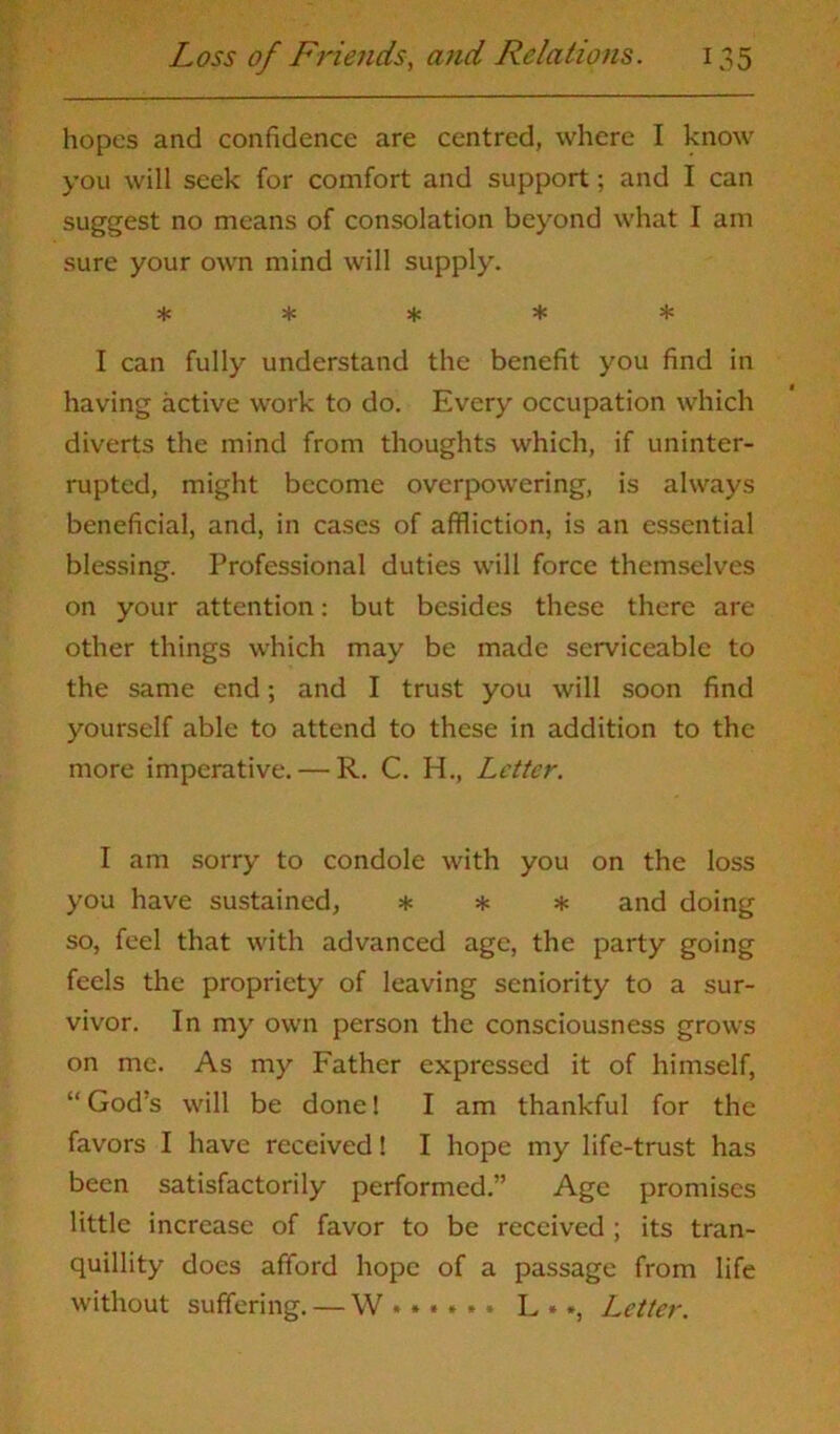 hopes and confidence are centred, where I know you will seek for comfort and support; and I can suggest no means of consolation beyond what I am sure your own mind will supply. ***** I can fully understand the benefit you find in having active work to do. Every occupation which diverts the mind from thoughts which, if uninter- rupted, might become overpowering, is always beneficial, and, in cases of affliction, is an essential blessing. Professional duties will force themselves on your attention: but besides these there are other things which may be made serviceable to the same end; and I trust you will soon find yourself able to attend to these in addition to the more imperative. — R. C. H., Letter. I am sorry to condole with you on the loss you have sustained, * * * and doing so, feel that with advanced age, the party going feels the propriety of leaving seniority to a sur- vivor. In my own person the consciousness grows on me. As my Father expressed it of himself, “God’s will be done! I am thankful for the favors I have received! I hope my life-trust has been satisfactorily performed.” Age promises little increase of favor to be received ; its tran- quillity docs afford hope of a passage from life without suffering. — W L • *, Letter.