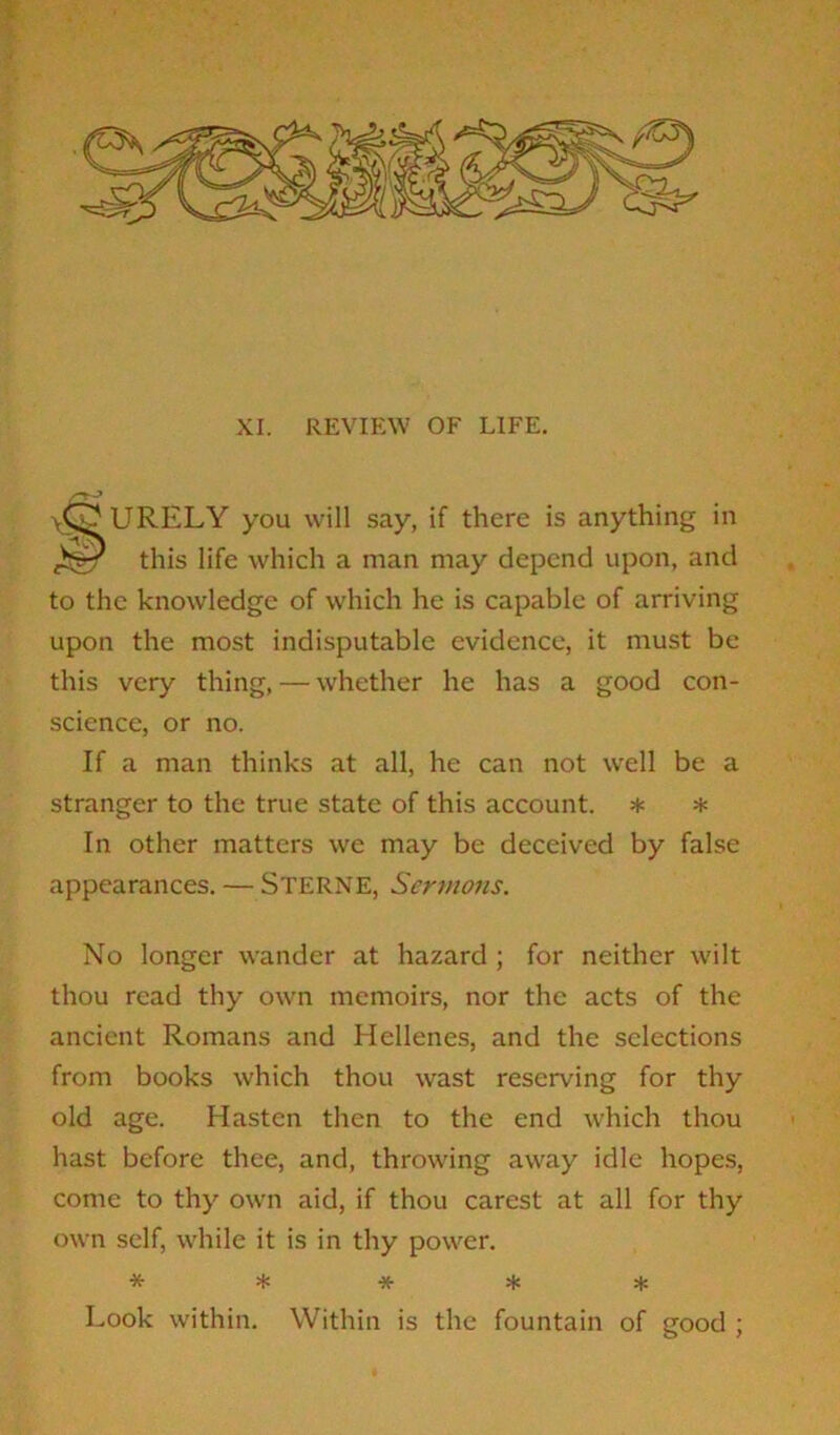 XI. REVIEW OF LIFE. \<S^URELY you will say, if there is anything in this life which a man may depend upon, and to the knowledge of which he is capable of arriving upon the most indisputable evidence, it must be this very thing, — whether he has a good con- science, or no. If a man thinks at all, he can not well be a stranger to the true state of this account. * * In other matters we may be deceived by false appearances. — STERNE, Sermons. No longer wander at hazard ; for neither wilt thou read thy own memoirs, nor the acts of the ancient Romans and Hellenes, and the selections from books which thou wast reserving for thy old age. Hasten then to the end which thou hast before thee, and, throwing away idle hopes, come to thy own aid, if thou carest at all for thy own self, while it is in thy power. ***** Look within. Within is the fountain of good ;