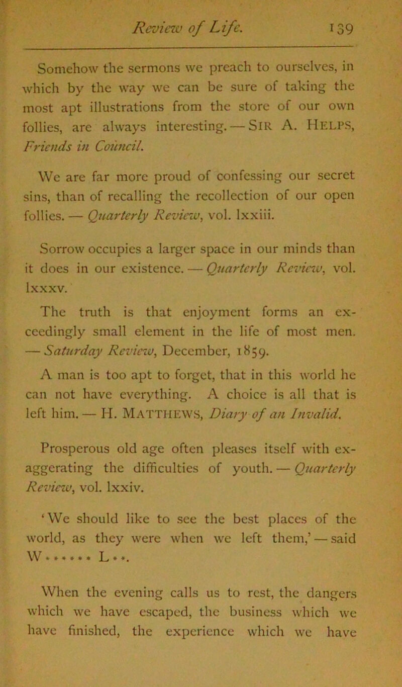 Somehow the sermons we preach to ourselves, in which by the way we can be sure of taking the most apt illustrations from the store of our own follies, are always interesting. — SIR A. Helps, Friends in Council. We are far more proud of confessing our secret sins, than of recalling the recollection of our open follies. — Quarterly Review, vol. lxxiii. Sorrow occupies a larger space in our minds than it does in our existence. — Quarterly Rcvieiv, vol. lxxxv. The truth is that enjoyment forms an ex- ceedingly small element in the life of most men. — Saturday Review, December, 1S59. A man is too apt to forget, that in this world he can not have everything. A choice is all that is left him.— H. MATTHEWS, Diary of an Invalid. Prosperous old age often pleases itself with ex- aggerating the difficulties of youth. — Quarterly Review, vol. lxxiv. ‘We should like to see the best places of the world, as they were when we left them,’ — said W * * * # * * L * *. When the evening calls us to rest, the dangers which we have escaped, the business which we have finished, the experience which we have