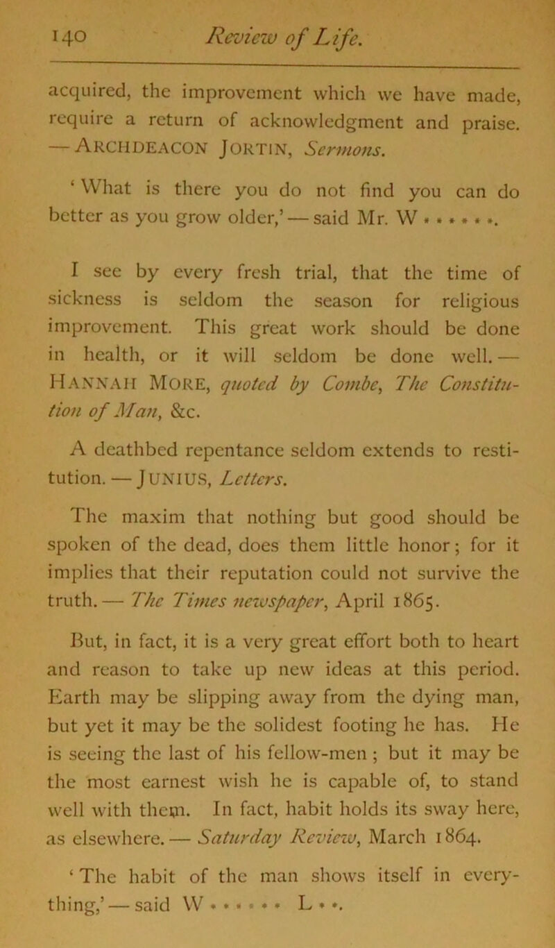 acquired, the improvement which we have made, require a return of acknowledgment and praise. — Archdeacon Jortin, Sermons. ‘ What is there you do not find you can do better as you grow older,’ — said Mr. W I see by every fresh trial, that the time of sickness is seldom the season for religious improvement. This great work should be done in health, or it will seldom be done well.— HANNAH More, quoted by Combe, The Constitu- tion of Man, See. A deathbed repentance seldom extends to resti- tution. — Junius, Letters. The maxim that nothing but good should be spoken of the dead, does them little honor; for it implies that their reputation could not survive the truth.— The Times newspaper, April 1865. But, in fact, it is a very great effort both to heart and reason to take up new ideas at this period. Earth may be slipping away from the dying man, but yet it may be the solidest footing he has. He is seeing the last of his fellow-men ; but it may be the most earnest wish he is capable of, to stand well with theoi. In fact, habit holds its sway here, as elsewhere. — Saturday Review, March 1864. ‘ The habit of the man shows itself in every- thing,’— said W L * ».