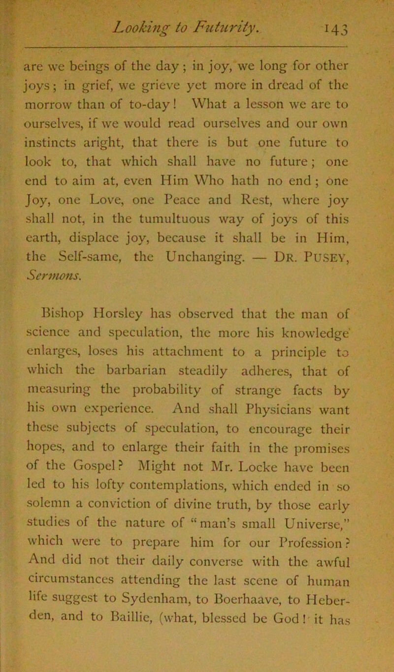 are we beings of the day; in joy, we long for other joys; in grief, we grieve yet more in dread of the morrow than of to-day! What a lesson we are to ourselves, if we would read ourselves and our own instincts aright, that there is but one future to look to, that which shall have no future; one end to aim at, even Him Who hath no end ; one Joy, one Love, one Peace and Rest, where joy shall not, in the tumultuous way of joys of this earth, displace joy, because it shall be in Him, the Self-same, the Unchanging. — Dr. PUSEY, Sermons. Bishop Horsley has observed that the man of science and speculation, the more his knowledge' enlarges, loses his attachment to a principle to which the barbarian steadily adheres, that of measuring the probability of strange facts by his own experience. And shall Physicians want these subjects of speculation, to encourage their hopes, and to enlarge their faith in the promises of the Gospel? Might not Mr. Locke have been led to his lofty contemplations, which ended in so solemn a conviction of divine truth, by those early studies of the nature of “man’s small Universe,” which were to prepare him for our Profession ? And did not their daily converse with the awful circumstances attending the last scene of human life suggest to Sydenham, to Boerhaave, to Heber- den, and to Baillie, (what, blessed be God! it has