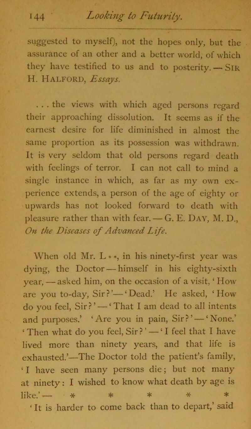 suggested to myself), not the hopes only, but the assurance of an other and a better world, of which they have testified to us and to posterity. — Slk H. Halford, Essays. . . . the views with which aged persons regard their approaching dissolution. It seems as if the earnest desire for life diminished in almost the same proportion as its possession was withdrawn. It is very seldom that old persons regard death with feelings of terror. I can not call to mind a single instance in which, as far as my own ex- perience extends, a person of the age of eighty or upwards has not looked forward to death with pleasure rather than with fear. — G. E. Day, M. D., On the Diseases of Advanced Life. When old Mr. L »*, in his ninety-first year was dying, the Doctor — himself in his eighty-sixth year, — asked him, on the occasion of a visit, ‘ How are you to-day, Sir?’—‘Dead.’ He asked, ‘How do you feel, Sir?’ — ‘That I am dead to all intents and purposes.’ ‘Are you in pain, Sir?’ — ‘None.’ ‘ Then what do you feel,Sir?’ — ‘I feel that I have lived more than ninety years, and that life is exhausted.’—The Doctor told the patient’s family, ‘ I have seen many persons die; but not many at ninety: I wished to know what death by age is like.’ — * * * * * ‘ It is harder to come back than to depart,’ said