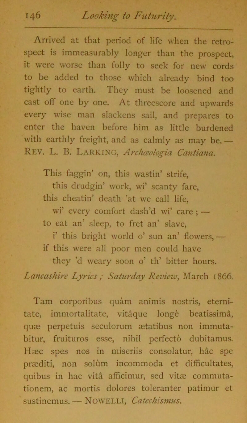 Arrived at that period of life when the retro- spect is immeasurably longer than the prospect, it were worse than folly to seek for new cords to be added to those which already bind too tightly to earth. They must be loosened and cast off one by one. At threescore and upwards every wise man slackens sail, and prepares to enter the haven before him as little burdened with earthly freight, and as calmly as may be. — Rev. L. B. Larking, Arctueologia Cantiana. This faggin’ on, this wastin’ strife, this drudgin’ work, wi’ scanty fare, this cheatin’ death 'at we call life, wi’ every comfort dash’d wi’ care ; — to eat an’ sleep, to fret an’ slave, i’ this bright world o’ sun an’ flowers,— if this were all poor men could have they ’d weary soon o’ th’ bitter hours. Lancashire Lyrics; Saturday Review, March 1866. Tam corporibus quam animis nostris, eterni- tate, immortalitate, vitaque long£ beatissimd, qua; perpetuis seculorum aetatibus non immuta- bitur, fruituros esse, nihil perfecto dubitamus. Haec spes nos in miseriis consolatur, hdc spe praediti, non solum incommoda et difficultates, quibus in hac vita afficimur, sed vitae commuta- tionem, ac mortis dolores toleranter patimur et sustinemus. — Nowelli, Catechismus.