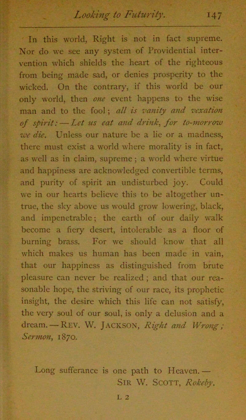 In this world, Right is not in fact supreme. Nor do we see any system of Providential inter- vention which shields the heart of the righteous from being made sad, or denies prosperity to the wicked. On the contrary, if this world be our only world, then one event happens to the wise man and to the fool; all is vanity and vexation of spirit: — Let us eat and drink, for to-morrow we die. Unless our nature be a lie or a madness, there must exist a world where morality is in fact, as well as in claim, supreme; a world where virtue and happiness are acknowledged convertible terms, and purity of spirit an undisturbed joy. Could we in our hearts believe this to be altogether un- true, the sky above us would grow lowering, black, and impenetrable; the earth of our daily walk become a fiery desert, intolerable as a floor of burning brass. For we should know that all which makes us human has been made in vain, that our happiness as distinguished from brute pleasure can never be realized ; and that our rea- sonable hope, the striving of our race, its prophetic insight, the desire which this life can not satisfy, the very soul of our soul, is only a delusion and a dream. — Rev. W. JACKSON, Right and Wrong; Sermon, 1870. Long sufferance is one path to Heaven.— Sir W. Scott, Rokeby.