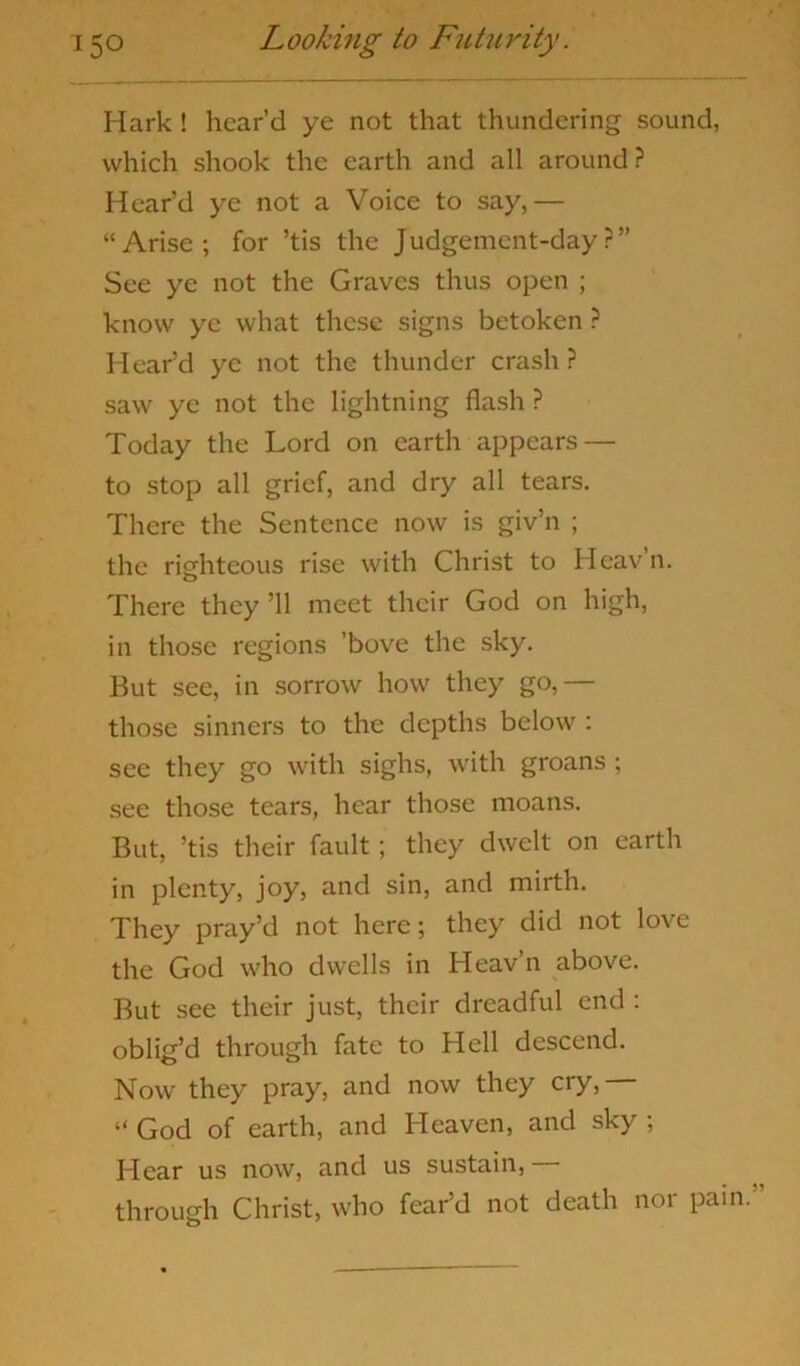 Hark ! heard ye not that thundering sound, which shook the earth and all around? Heard ye not a Voice to say,— “ Arise ; for ’tis the J udgement-day ? ” See ye not the Graves thus open ; know ye what these signs betoken ? Hear’d ye not the thunder crash? saw ye not the lightning flash ? Today the Lord on earth appears — to stop all grief, and dry all tears. There the Sentence now is giv’n ; the righteous rise with Christ to Heav’n. There they ’ll meet their God on high, in those regions 'bove the sky. But see, in sorrow how they go,— those sinners to the depths below : see they go with sighs, with groans ; see those tears, hear those moans. But, ’tis their fault; they dwelt on earth in plenty, joy, and sin, and mirth. They pray’d not here; they did not love the God who dwells in Heav’n above. But see their just, their dreadful end : oblig’d through fate to Hell descend. Now' they pray, and now they cry, “ God of earth, and Heaven, and sky ; Hear us now, and us sustain, through Christ, who fear’d not death nor pain.’