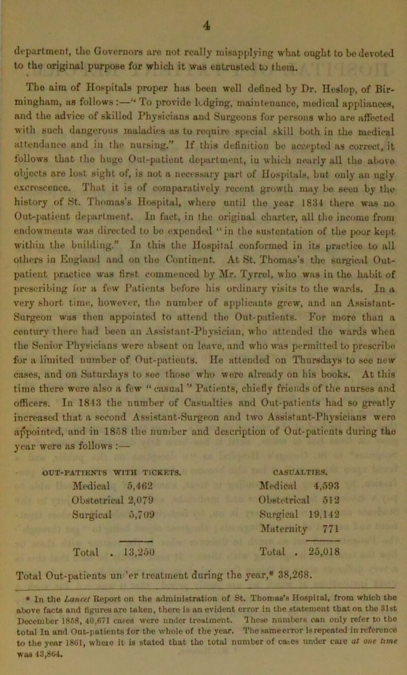 departmeut, tho Governors are not really misapplying what ought to be devoted to the original purpose for which it was entrusted to them. The aim of Hospitals proper hi»s been well defined by Dr. Ileslop, of Bir- mingham, as follows;—“ To provide lodging, maintenance, medical appliances, and the advice of skilled Physicians and Surgeons for persons who are affected with such dangerous maladies as to rcquirti special skill both in tho medical attendance and in the nursing.” If this definition bo accepted as correct, it follows that the huge Out-patient department, in which nearly all tho above objects are lost sight of, is not a necessary part of Hospitals, but only an ugly excrescence. That it is of comparatively recent growth may be seen by the history of St. Thonms’s Hospital, where until the yoiir 1831 there wiis no Out-patient dejuirtment. In fact, in the original charter, all tho income from endowments was directed to bo expended “in the susteutation of the poor ke}>t within tho building. In this the Hospital conformed in its practice to all others in England and on tho Continent. At St. Thomas’s the surgicid Out- patient practice was first commenced by Mr. Tyrrol, who was in tho habit of prescribing for a few Patients before his ordinary visits to the wants. In a very short time, however, tho number of applicants grew, and an A.ssistanl- Surgeon was then appointed to attend the Out-patients. For more than a century there had been an Assislanf-Phy.sician, who attended the wards when the Senior Physicians were absent on leave, and who was permitted to prescribe for a limited number of Out-patients. He attended on Thursdays to see new cases, and on Saturdays to see those who were already on his books. At this time there wore also a few “ casual ” Patients, chiefly friends of the nurses and officers. In 1813 the number of Casualties and Out-patients had so greatly increased that a second A.ssisUint-Surgeon and two Assistant-Physicians were appointr-d, and in 18/38 the number and description of Out-patients during tho year were us follows :— OUT-PATIENTS WITH TICKETS. CASUALTIE.S. Total Out-patients un 'er treatment during the year,* 38,2fi8. • In the Lanctt Report on the administration of St. Thomas’s Hospital, from which the above facts and figures are taken, there is an evident error in tlie statement that on the 81st December 18S8, 40,871 cases were under treatment. These numbers can only refer to the toml In and Out-patients for the whole of tlie year. The same error Is repeated in reference to the year 1801, wheio it is stated that the total number of ca.-cs under care at one time was 43,804. Medical 5,462 Obstetrical 2,079 Surgical .3,709 Medical 4,59.3 Obstetrical 512 Surgical 19,142 IMaternity 771 Total . 13,250 Total . 25,018