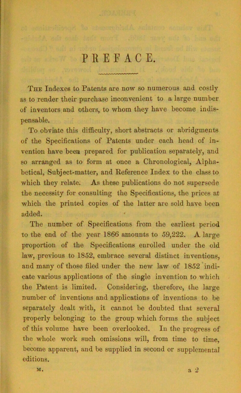 PREFACE. The Indexes to Patents are now so numerous and costly as to render their purchase inconvenient to a large number of inventors and others, to whom they have become indis- pensable. To obviate this difficulty, short abstracts or abridgments of the Specifications of Patents under each head of in- vention have been prepared for publication separately, and so arranged as to form at once a Chronological, Alpha- betical, Subject-matter, and Reference Index to the class to which they relate. As these publications do not supersede the necessity for consulting the Specifications, the prices at which the printed copies of the latter are sold have been added. The number of Specifications from the earliest period to the end of the year 1866 amounts to 59,222. A large proportion of the Specifications enrolled under the old law, provious to 1852, embrace several distinct inventions, and many of those filed under the new law of 1852 indi- cate various applications of the single invention to which the Patent is limited. Considering, therefore, the large number of inventions and applications of inventions to be separately dealt with, it cannot be doubted that several properly belonging to the group which forms the subject of this volume have been overlooked. In the progress of the whole work such omissions will, from time to time, become apparent, and be supplied in second or supplemental editions.