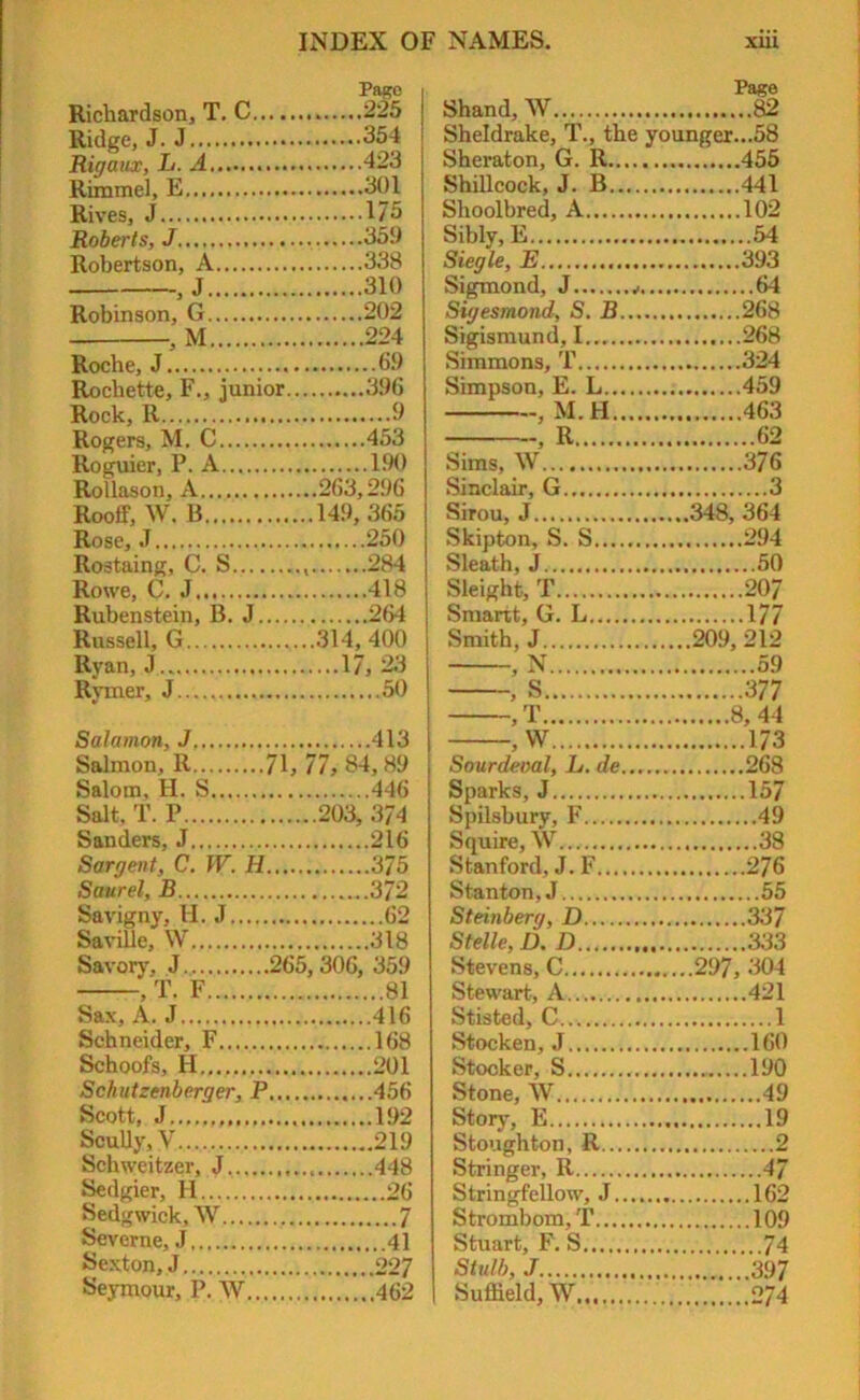 Richardson, T. C Ridge, J. J Rigaux, L. A Rimmel, E Rives, J Roberts, J Robertson, A - J . Page 225 354 423 301 175 359 338 310 Robinson, G 202 M 224 Roche, J 69 Rochette, F., junior.. 396 Rock, R 9 Rogers, M. C 453 Roguier, P. A 190 Rollason, A ..263,296 Rooff, W. B ..149,365 Rose, J 250 Rostaing, C. S 284 Rowe, C. J 418 Rubenstein, B. J 264 Russell, G ..314, 400 Rvan, J 17, 23 Rvmer, J 50 Salomon, J 413 Salmon, R 71, 77, 84, 89 Salom, H. S 446 Salt. f. P ..203, 374 Sanders, J 216 Sargent, C. W. H 375 Sour el, B 372 Savigny, H. J 62 SaviUe, W 318 Savory, J 265, 306, 359 , T. F 81 Sax,A. J 416 Schneider, F 168 Schools, H 201 Schutzenberger, P.... 456 Scott, J Scully, V 219 Schweitzer, J 448 Sedgier, H Sedgwick, W Severne, J Sexton, J 09 7 Seymour, P. W Page Shand, W 82 Sheldrake, T., the younger...58 Sheraton, G. R 455 Shillcock, J. B 441 Shoolbred, A 102 Sibly, E 54 Siegle, E 393 Sigmond, J 64 Sigesmond, S. B 268 Sigismund, 1 268 Simmons, T 324 Simpson, E. L 459 , M.H 463 , R 62 Sims, W 376 Sinclair, G 3 Sirou, J ..348, 364 Skipton, S. S 294 Sleath, J 50 Sleight, T 207 Smartt, G. L 177 Smith, J 209,212 , N 59 , S 377 >T 8, 44 , W 173 Sourdeoal, L. de... 268 Sparks, J 157 Spilsbury, F 49 Squire, W... 38 Stanford, J.F 276 Stanton, J 55 Steinberg, D 337 Stelle, D.D 333 Stevens, C 297, 304 Stewart, A.. 421 Stisted, C... 1 Stocken, J 160 Stocker, S 190 Stone, W 49 Story, E 19 Stoughton, R 2 Stringer, R 47 Stringfellow, J 162 Strombom, T 10.9 Stuart, F. S 74 Stulb, J 397 Suffield, W 274