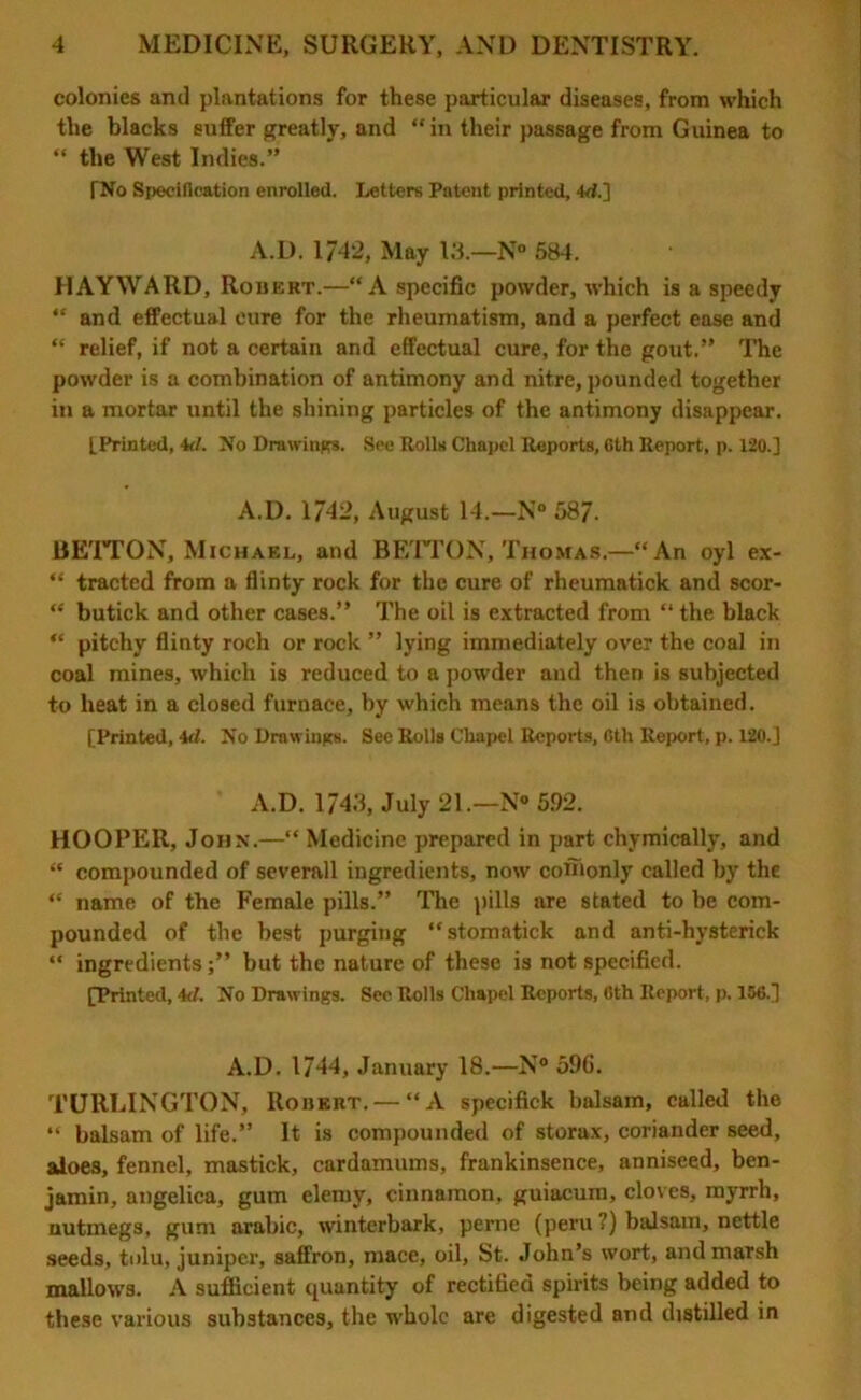 colonies and plantations for these particular diseases, from which the blacks suffer greatly, and “ in their passage from Guinea to “ the West Indies.” TNo Specification enrolled. Letters Patent printed, 44.] A.D. 1742, May 13.—N° 584. HAYWARD, Robert.—“A specific powder, which is a speedy “ and effectual eure for the rheumatism, and a perfect ease and “ relief, if not a certain and effectual cure, for the gout.” The powder is a combination of antimony and nitre, pounded together in a mortar until the shining particles of the antimony disappear. [Printed, 44. No Drawings. See Rolls Chapel Reports, 6th Report, p. 120.] A.D. 1742, August 14.—N° 58/. BETTON, Michael, and BETTON, Thomas.—“An oyl ex- “ tracted from a flinty rock for the cure of rheumatick and scor- “ butick and other cases.” The oil is extracted from “ the black “ pitchy flinty roch or rock ” lying immediately over the coal in coal mines, which is reduced to a powder and then is subjected to heat in a closed furnace, by which means the oil is obtained. [Printed, 44. No Drawings. See Rolls Chapel Reports, 6th Report, p. 120.] A.D. 1743, July 21.—N* 5.92. HOOPER, John.—“ Medicine prepared in part chymically, and “ compounded of severall ingredients, now coffionly called by the “ name of the Female pills.” The pills are stated to be com- pounded of the best purging “stomatick and anti-hysterick “ ingredientsbut the nature of these is not specified. [Printed, 44. No Drawings. See Rolls Chapel Reports, 6th Report, p. 156.] A.D. 1744, January 18.—N° 596. TURLINGTON, Robert. — “A specifick balsam, called the “ balsam of life.” It is compounded of storax, coriander seed, aloes, fennel, mastick, cardamums, frankinsence, anniseed, ben- jamin, angelica, gum elemy, cinnamon, guiacum, cloves, myrrh, nutmegs, gum arabic, winterbark, perne (peru ?) balsam, nettle seeds, tolu, juniper, saffron, mace, oil, St. John’s wort, and marsh mallows. A sufficient quantity of rectified spirits being added to these various substances, the whole are digested and distilled in