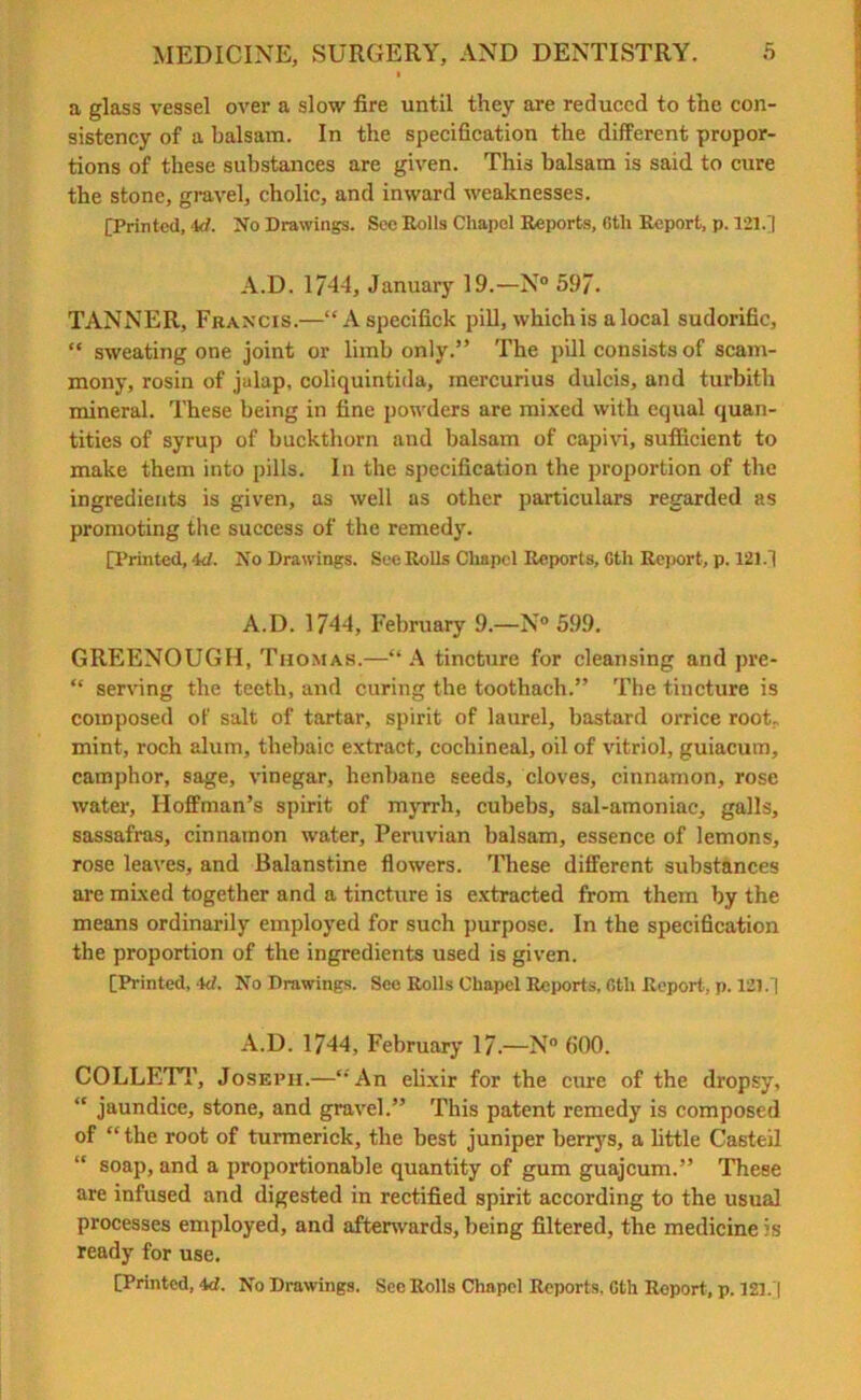 a glass vessel over a slow fire until they are reduced to the con- sistency of a balsam. In the specification the different propor- tions of these substances are given. This balsam is said to cure the stone, gravel, cholic, and inward weaknesses. [Printed, 4tf. No Drawings. Sec Rolls Chapel Reports, 6th Report, p. 121.] A.D. 1744, January 19.—N° 597. TANNER, Francis.—“Aspecifick pill, which is a local sudorific, “ sweating one joint or limb only.” The pill consists of scam- mony, rosin of jalap, coliquintida, mercurius dulcis, and turbith mineral. These being in fine powders are mixed with equal quan- tities of syrup of buckthorn and balsam of capivi, sufficient to make them into pills. In the specification the proportion of the ingredients is given, as well as other particulars regarded as promoting the success of the remedy. [Printed, id. No Drawings. See Rolls Chapel Reports, Oth Report, p. 121.] A.D. 1744, February 9.—N° 599. GREENOUGH, Thomas.—“ A tincture for cleansing and pre- “ serving the teeth, and curing the toothach.” The tincture is composed of salt of tartar, spirit of laurel, bastard orrice rook mint, roch alum, thebaic extract, cochineal, oil of vitriol, guiacum, camphor, sage, vinegar, henbane seeds, cloves, cinnamon, rose water, Hoffman’s spirit of myrrh, cubebs, sal-amoniac, galls, sassafras, cinnamon water, Peruvian balsam, essence of lemons, rose leaves, and Balanstine flowers. These different substances are mixed together and a tincture is extracted from them by the means ordinarily employed for such purpose. In the specification the proportion of the ingredients used is given. [Printed, -W. No Drawings. Sec Rolls Chapel Reports, 6th Report, p. 121.] A.D. 1744, February 17.—N° (>00. COLLETT, Joseph.—“An elixir for the cure of the dropsy, “ jaundice, stone, and gravel.” This patent remedy is composed of “the root of turmerick, the best juniper berrys, a little Casteil “ soap, and a proportionable quantity of gum guajeum.” These are infused and digested in rectified spirit according to the usual processes employed, and afterwards, being filtered, the medicine is ready for use, [Printed, id. No Drawings. See Rolls Chapel Reports, Gth Report, p. 121.]