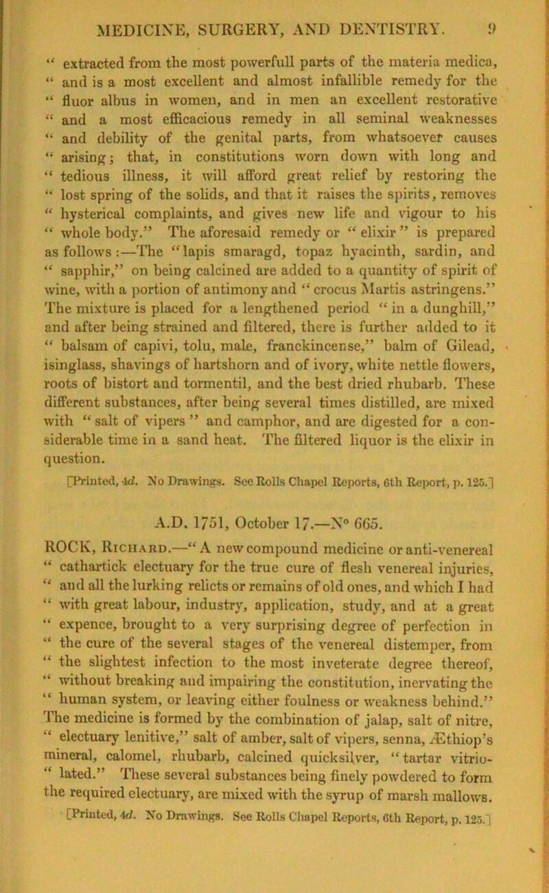 “ extracted from the most powerfull parts of the materia medica, “ and is a most excellent and almost infallible remedy for the “ fluor albus in women, and in men an excellent restorative “ and a most efficacious remedy in all seminal weaknesses “ and debility of the genital parts, from whatsoever causes “ arising; that, in constitutions worn down with long and “ tedious illness, it will afford great relief by restoring the “ lost spring of the solids, and that it raises the spirits, removes “ hysterical complaints, and gives new life and vigour to his “ whole body.” Tire aforesaid remedy or “ elixir ” is prepared as follows :—The “lapis smaragd, topaz hyacinth, sardin, and “ sapphir,” on being calcined are added to a quantity of spirit of wine, with a portion of antimony and “crocus Martis astringens.” The mixture is placed for a lengthened period “ in a dunghill,” and after being strained and filtered, there is further added to it “ balsam of capivi, tolu, male, franckincense,” balm of Gilead, • isinglass, shavings of hartshorn and of ivory, white nettle flowers, roots of bistort and tormcntil, and the best dried rhubarb. These different substances, after being several times distilled, are mixed with “ salt of vipers ” and camphor, and are digested for a con- siderable time in a sand heat. The filtered liquor is the elixir in question. [Printed, id. No Drawings. See Rolls Chapel Reports, 6th Report, p. 125.] A.D. 1751, October 17.—N° 665. ROCK, Riciiaiid.—“A new compound medicine or anti-venereal “ cathartick electuary for the true cure of flesh venereal injuries, “ and all the lurking relicts or remains of old ones, and which I had “ with great labour, industry, application, study, and at a great “ expence, brought to a very surprising degree of perfection in “ the cure of the several stages of the venereal distemper, from “ the slightest infection to the most inveterate degree thereof, “ without breaking and impairing the constitution, inervatingthe “ human system, or leaving either foulness or weakness behind.” The medicine is formed by the combination of jalap, salt of nitre, “ electuary lenitive,” salt of amber, salt of vipers, senna, /Ethiop's mineral, calomel, rhubarb, calcined quicksilver, “ tartar vitrio- lated.” These several substances being finely powdered to form the required electuary, are mixed with the syrup of marsh mallows. [Printed, id. No Drawings. See Rolls Chapel Reports, 6th Report, p. 125.] V