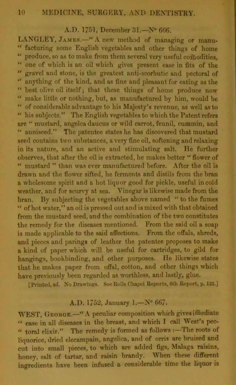 A.D. 1/51, December 31.—N° 666. LANGLEY, James.—“Anew method of managing or manu- “ facturing some English vegetables and other things of home “ produce, so as to make from them several very useful coffiodities, “ one of which is an oil which gives present ease in fits of the  gravel and stone, is the greatest anti-scorbutic and pectoral of “ anything of the kind, and as fine and pleasant for eating as the “ best olive oil itself; that these things of home produce now “ make little or nothing, but, as manufactured by him, would be  of considerable advantage to his Majesty’s revenue, as well as to “ his subjects.” The English vegetables to which the Patent refers are “ mustard, angelca daucus or wild carrot, fennil, cummin, and “ anniseed.” The patentee states he has discovered that mustard seed contains two substances, a very fine oil, softening and relaxing in its nature, and an active and stimulating salt. He further observes, that after the oil is extracted, he makes better “ flower of “ mustard ” than was ever manufactured before. After the oil is drawn and the flower sifted, he ferments and distils from the bran a wholesome spirit and a hot liquor good for pickle, useful in cold weather, and for scurvy at sea. Vinegar is likewise made from the bran. By subjecting the vegetables above named “ to the fumes  of hot water,” an oil is pressed out and is mixed with that obtained from the mustard seed, and the combination of the two constitutes the remedy for the diseases mentioned. From the said oil a soap is made applicable to the said affections. From the offals, shreds, and pieces and parings of leather the patentee proposes to make a kind of paper which will be useful for cartridges, to gild for hangings, bookbinding, and other purposes. He likewise states that he makes paper from offal, cotton, and other things which have previously been regarded as worthless, and lastly, glue. [Printed, id. No Drawings. See Rolls Cliapel Reports, 6th Report, p. 123.] A.D. 1752, January 1.—N° 66/. WEST, George.—“A peculiar composition which gives imediate « ease in all diseases in the breast, and which I call West’s pec- « toral elixir.” The remedy is formed as follows :—The roots of liquorice, dried elecampain, angelica, and of orris are bruised and cut into small pieces, to which are added figs, Malaga raisins, honey, salt of tartar, and raisin brandy. When these different ingredients have been infused a considerable time the liquor is