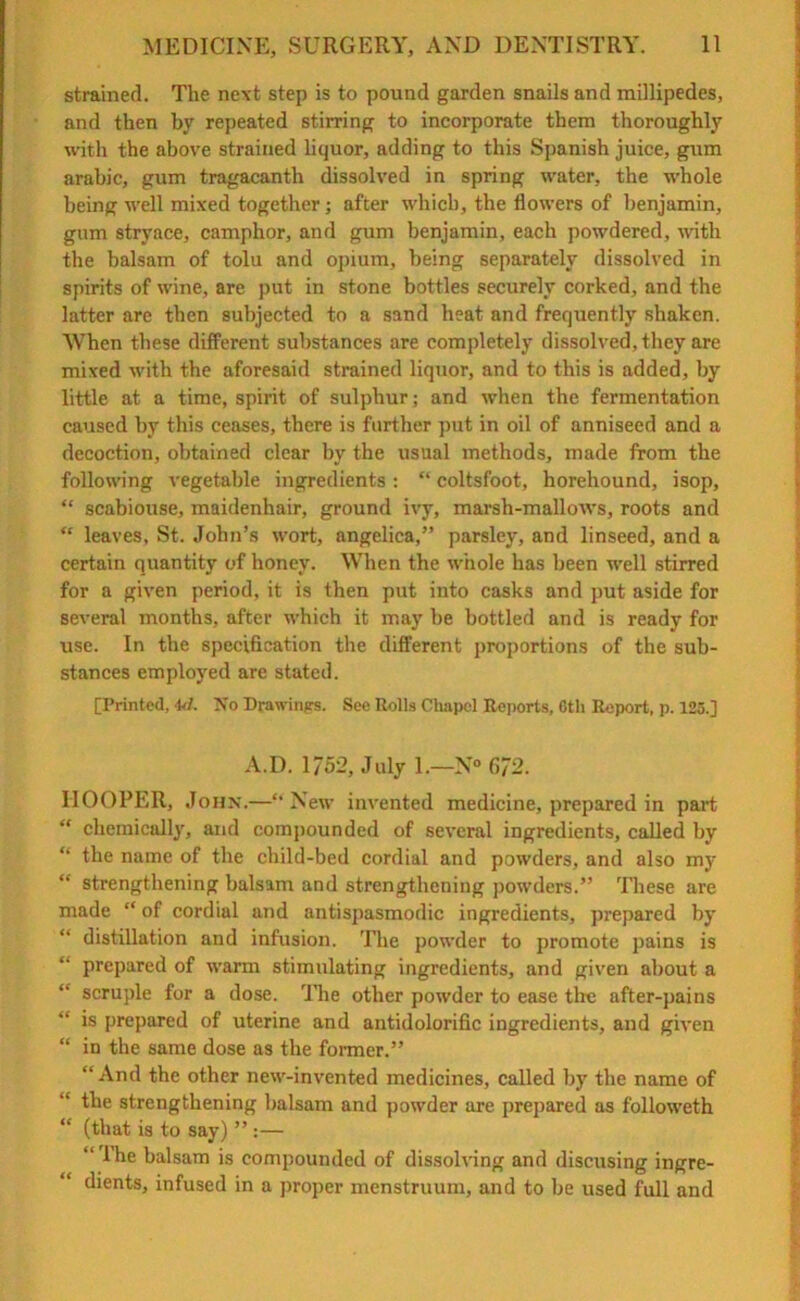 strained. The next step is to pound garden snails and millipedes, and then by repeated stirring to incorporate them thoroughly with the above strained liquor, adding to this Spanish juice, gum arabic, gum tragacanth dissolved in spring water, the whole being well mixed together; after which, the flowers of benjamin, gum stryace, camphor, and gum benjamin, each powdered, with the balsam of tolu and opium, being separately dissolved in spirits of wine, are put in stone bottles securely corked, and the latter are then subjected to a sand heat and frequently shaken. When these different substances are completely dissolved, they are mixed with the aforesaid strained liquor, and to this is added, by little at a time, spirit of sulphur; and when the fermentation caused by this ceases, there is further put in oil of anniseed and a decoction, obtained clear by the usual methods, made from the following vegetable ingredients : “ coltsfoot, horehound, isop, “ scabiouse, maidenhair, ground ivy, marsh-mallows, roots and “ leaves, St. John’s wort, angelica,” parsley, and linseed, and a certain quantity of honey. When the whole has been well stirred for a given period, it is then put into casks and put aside for several months, after which it may be bottled and is ready for rise. In the specification the different proportions of the sub- stances employed are stated. [Printed, 4d. No Drawings. See Rolls Chapel Reports, 6th Report, p. 125.] A.D. 1752, July 1.—N° 6/2. HOOPER, John.—“ New invented medicine, prepared in part “ chemically, and compounded of several ingredients, called by “ the name of the child-bed cordial and powders, and also my “ strengthening balsam and strengthening powders.” These are made “ of cordial and antispasmodic ingredients, prepared by “ distillation and infusion. The powder to promote pains is prepared of warm stimulating ingredients, and given about a “ scruple for a dose. The other powder to ease tire after-pains “ is prepared of uterine and antidolorific ingredients, and given “ in the same dose as the former.” “ And the other new-invented medicines, called by the name of “ tbe strengthening balsam and powder are prepared as followeth (that is to say) ” :— “ lhe balsam is compounded of dissolving and discusing ingre- dients, infused in a proper menstruum, and to be used full and