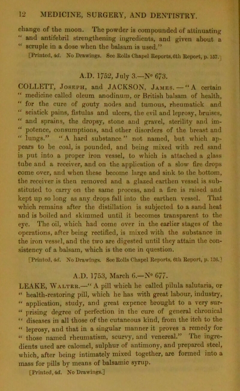 change of the moon. The powder is compounded of attinuating “ and antifebril strengthening ingredients, and given about a “ scruple in a dose when the balsam is used.” [Printed, kJ. No Drawings. See Rolls Chapel Reports, flth Report, p. 167.1 A.D. 1/52, July 3.—N° 6/3. COLLETT, Joseph, and JACKSON, James. — “A certain “ medicine called oleum anodinum, or British balsam of health, “ for the cure of gouty nodes and tumous, rheumatick and “ sciatick pains, fistulas and ulcers, the evil and leprosy, bruises,  and sprains, the dropsy, stone and gravel, sterility and im- “ potence, consumptions, and other disorders of the breast and “ lungs.” “ A hard substance ” not named, but which ap- pears to be coal, is pounded, and being mixed with red sand is put into a proper iron vessel, to which is attached a glass tube and a receiver, and on the application of a slow fire drops come over, and when these become large and sink to the bottom, the receiver is then removed and a glazed earthen vessel is sub- stituted to carry on the same process, and a fire is raised and kept up so long as any drops fall into the earthen vessel. That which remains after the distillation is subjected to a sand heat and is boiled and skimmed until it becomes transparent to the eye. The oil, which had come over in the earlier stages of the operations, after being rectified, is mixed with the substance in the iron vessel, and the two are digested until they attain the con- sistency of a balsam, which is the one in question. [Printed, k/. No Drawings. See Rolls Chapel Reports, 6tli Report, p. 126.] A.D. 1753, March 6.—N° G/7. LEAKE, Walter.—“ A pill which he called pilula salutaria, or “ health-restoring pill, which he has with great labour, industry, “ application, study, and great expence brought to a very sur- “ prising degree of perfection in the cure of general chronical “ diseases in all those of the cutaneous kind, from the itch to the “ leprosy, and that in a singular manner it proves a remedy for “ those named rheumatism, scurvy, and venereal.” The ingre- dients used are calomel, sulphur of antimony, and prepared steel, which, after being intimately mixed together, are formed into a mass for pills by means of balsamic syrup. [Printed,4d. No Drawings.]