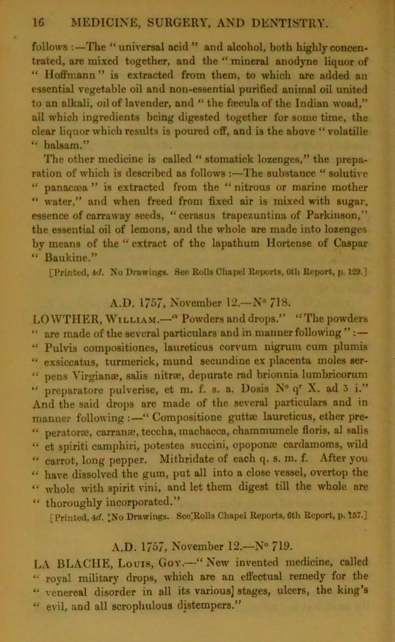follows :—The “universal acid ” and alcohol, both highly concen- trated, are mixed together, and the “ mineral anodyne liquor of “ Hoffmann ” is extracted from them, to which are added an essential vegetable oil and non-essential purified animal oil united to an alkali, oil of lavender, and “ the fcecula of the Indian woad,” all which ingredients being digested together for some time, the clear liquor which results is poured off, and is the above “volatille “ balsam.” The other medicine is called “ stomatick lozenges,” the prepa- ration of which is described as follows :—The substance “ solutive “ panacaea ” is extracted from the “ nitrous or marine mother “ water,” and when freed from fixed air is mixed with sugar, essence of carraway seeds, “cevasus trapezuntina of Parkinson,” the essential oil of lemons, and the whole are made into lozenges by means of the “ extract of the lapathum Hortense of Caspar “ Baukine.” [Printed, id. No Drawings. See Rolls Chapel Reports, Ctli Report, p. 129.] A.D. 1/57, November 12.—N° 71B. LOWTHER, William.—“ Powders and drops.” “The powders “ are made of the several particulars and in manner following ” “ Pulvis compositiones, laureticus corvum nigrum cum plumis “ exsiccatus, turmerick, mund secundine ex placenta moles ser- “ pens Virgian®, salis nitr®, depurate rad brionnia lumbricorum “ preparatore pulverise, et m. f. s. a. Dosis N° qr X. ad 5 i.” And the said drops are made of the several particulars and in manner following “ Compositione guttse laureticus, ether pre- “ perator®, carran®, teccha, machacca, chammumele floris, al salis “ et spiriti camphiri, potestes succini, opopon® cardamoms, wild “ carrot, long pepper. Mithridate of each q. s. m. f. After you “ have dissolved the gum, put all into a close vessel, overtop the “ whole with spirit vini, and let them digest till the whole are “ thoroughly incorporated.” [Printed,id. LNo Drawings. SecRolls Chapel Reports, 6th Report,p. 157.] A.D. 1757, November 12.—N° 719- LA BLACHE, Louis, Goy.—“New invented medicine, called “ royal military drops, which are an effectual remedy for the “ venereal disorder in all its various] stages, ulcers, the king’s “ evil, and all scrophulous distempers.”
