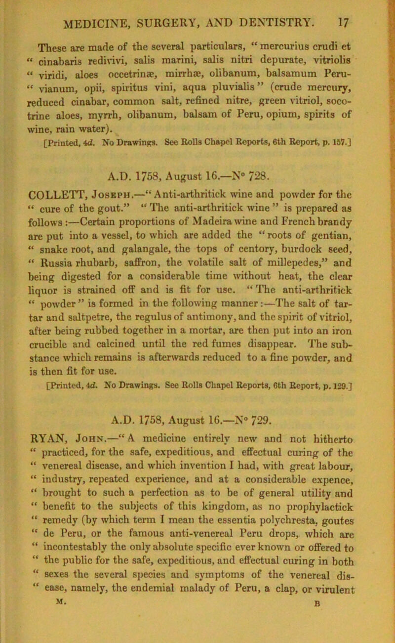 These are made of the several particulars, “ mercurius crudi et « cinabari3 redirivi, salis marini, salis nitri depurate, vitriolis « viridi, aloes occetrin®, mirrh®, olibanum, balsamum Peru- “ vianum, opii, spiritus vini, aqua pluvialis” (crude mercury, reduced cinabar, common salt, refined nitre, green vitriol, soco- trine aloes, myrrh, olibanum, balsam of Peru, opium, spirits of wine, rain water). [Printed, id. No Drawings. See Bolls Chapel Reports, 6th Report, p. 157.] A.D. 1758, August 16.—N° 728. COLLETT, Joseph.—“ Anti-arthritick wine and powder for the “ cure of the gout.” “ The anti-arthritick wine ” is prepared as follows :—Certain proportions of Madeira wine and French brandy are put into a vessel, to which are added the “ roots of gentian, “ snake root, and galangale, the tops of centory, burdock seed, “ Russia rhubarb, saffron, the volatile salt of millepedes,” and being digested for a considerable time without heat, the clear liquor is strained off and is fit for use. “ The anti-arthritick “ powder” is formed in the following manner:—The salt of tar- tar and saltpetre, the regulus of antimony, and the spirit of vitriol, after being rubbed together in a mortar, are then put into an iron crucible and calcined until the red fumes disappear. The sub- stance which remains is afterwards reduced to a fine powder, and is then fit for use. [Printed, 4d. No Drawings. See Rolls Chapel Reports, 6th Report, p. 129.] A.D. 1758, August 16.—N° 729. RYAN, John.—“ A medicine entirely new and not hitherto “ practiced, for the safe, expeditious, and effectual curing of the “ venereal disease, and which invention I had, with great labour, “ industry, repeated experience, and at a considerable expence, “ brought to such a perfection as to be of general utility and “ benefit to the subjects of this kingdom, as no prophylactick “ remedy (by which term I mean the essentia polychresta, goutes “ de Peru, or the famous anti-venereal Peru drops, which are “ incontestably the only absolute specific ever known or offered to “ the public for the safe, expeditious, and effectual curing in both “ sexes the several species and symptoms of the venereal dis- “ ease, namely, the endemial malady of Peru, a clap, or virulent M. B