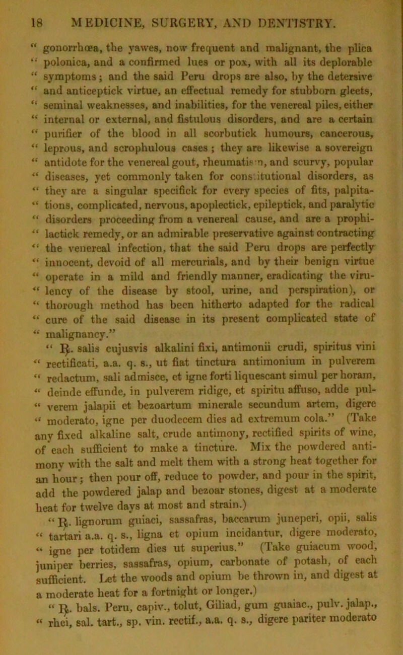 “ gonorrhoea, the yawes, now frequent and malignant, the plica “ polonica, and a confirmed lues or pox, with all its deplorable “ symptoms; and the said Peru drops are also, by the detersive “ and anticeptick virtue, an effectual remedy for stubborn gleets, “ seminal weaknesses, and inabilities, for the venereal piles, either “ internal or external, and fistulous disorders, and are a certain “ purifier of the blood in all scorbutick humours, cancerous, “ leprous, and scrophulous cases; they are likewise a sovereign “ antidote for the venereal gout, rheumatism, and scurvy, popular “ diseases, yet commonly taken for constitutional disorders, as “ they are a singular specifick for every species of fits, palpita- “ tions, complicated, nervous, apoplectick, epileptick, and paralytic “ disorders proceeding from a venereal cause, and are a prophi- “ lactick remedy, or an admirable preservative against contracting “ the venereal infection, that the said Peru drops are perfectly “ innocent, devoid of all mercurials, and by their benign virtue “ operate in a mild and friendly manner, eradicating the viru- “ lency of the disease by stool, urine, and perspiration), or “ thorough method has been hitherto adapted for the radical “ cure of the said disease in its present complicated state of “ malignancy.” “ 1^. salis cujusvis alkalini fixi, antimonii crudi, spiritus vini « rectificati, a.a. q. s., ut fiat tinctura antimonium in pulverem “ redaction, sali admisce, et igne forti liquescant simul perhoram, « deinde effunde, in pulverem ridige, et spiritu affuso, adde pul- « verem jalapii et bezoartum minerale secundum artem, digere “ moderato, igne per duodecem dies ad extremum cola.” (Take any fixed alkaline salt, crude antimony, rectified spirits of wine, of each sufficient to make a tincture. Mix the powdered anti- mony with the salt and melt them with a strong heat together for an hour; then pour off, reduce to powder, and pour in the spirit, add the powdered jalap and bezoar stones, digest at a moderate heat for twelve days at most and strain.) “ I£. lignorum guiaci, sassafras, baccarum juneperi, opii, salis “ tartari a.a. q. s., ligna et opium incidantur, digere moderato, “ igne per totidem dies ut superius.” (Take guiacum wood, juniper berries, sassafras, opium, carbonate of potash, of each sufficient. Let the woods and opium be thrown in, and digest at a moderate heat for a fortnight or longer.) “ R. bals. Peru, capiv., tolut, Giliad, gum guaiac., pulv. jalap., « rhei, sal. tart., sp. vin. rectif., a.a. q. s., digere pariter moderato