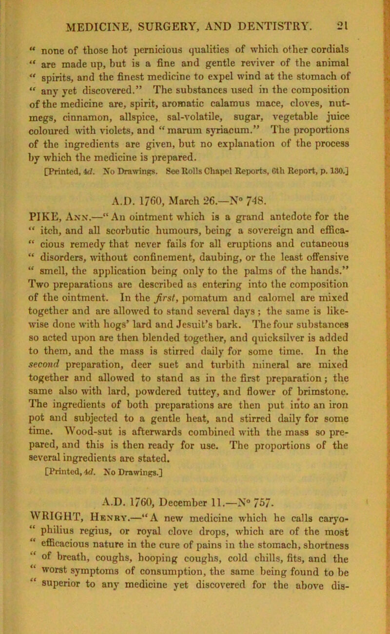 « none of those hot pernicious qualities of which other cordials “ are made up, but is a fine and gentle reviver of the animal “ spirits, and the finest medicine to expel wind at the stomach of “ any yet discovered.” The substances used in the composition of the medicine are, spirit, aromatic calamus mace, cloves, nut- megs, cinnamon, allspice, sal-volatile, sugar, vegetable juice coloured with violets, and “ marum syriacum.” The proportions of the ingredients are given, but no explanation of the process by which the medicine is prepared. [Printed, id. No Drawings. See Rolls Chapel Reports, 6th Report, p. 130.] A.D. 1760, March 26.—N° /48. PIKE, Ann.—“ An ointment which is a grand antedote for the “ itch, and all scorbutic humours, being a sovereign and effica- “ cious remedy that never fails for all eruptions and cutaneous “ disorders, without confinement, daubing, or the least offensive “ smell, the application being only to the palms of the hands.” Two preparations are described as entering into the composition of the ointment. In the Jirst, pomatum and calomel are mixed together and are allowed to stand several days ; the same is like- wise done with hogs’ lard and Jesuit’s bark. The four substances so acted upon are then blended together, and quicksilver is added to them, and the mass is stirred daily for some time. In the second preparation, deer suet and turbith mineral are mixed together and allowed to stand as in the first preparation; the same also with lard, powdered tuttey, and flower of brimstone. The ingredients of both preparations are then put into an iron pot and subjected to a gentle heat, and stirred daily for some time. Wood-sut is afterwards combined with the mass so pre- pared, and this is then ready for use. The proportions of the several ingredients are stated. [Printed, id. No Drawings.] A.D. 1760, December 11.—N° 757- YVRIGHT, Henry.—“A new medicine which he calls caryo- “ philius regius, or royal clove drops, which are of the most efficacious nature in the cure of pains in the stomach, shortness of breath, coughs, hooping coughs, cold chills, fits, and the worst symptoms of consumption, the same being found to be superior to any medicine yet discovered for the above dis-