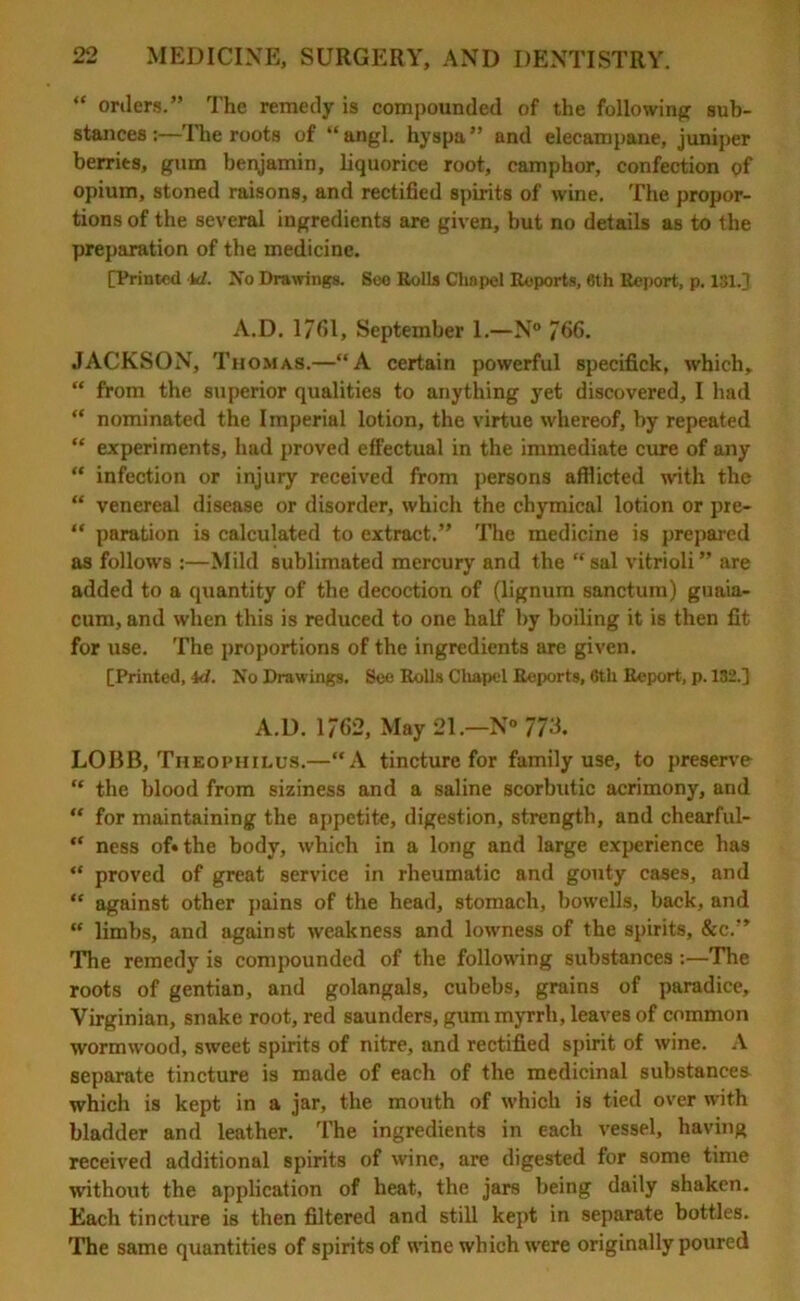 “ orders.” The remedy is compounded of the following sub- stances :—The roots of “ angl. hyspa and elecampane, juniper berries, gum benjamin, liquorice root, camphor, confection of opium, stoned raisons, and rectified spirits of wine. The propor- tions of the several ingredients are given, but no details as to the preparation of the medicine. [Printed id. No Drawings. See Rolls Chapel Reports, 6th Report, p. 131.] A.D. 1761, September 1.—N° 766. JACKSON, Thomas.—“A certain powerful specifick, which, “ from the superior qualities to anything yet discovered, I had “ nominated the Imperial lotion, the virtue whereof, by repeated “ experiments, had proved effectual in the immediate cure of any “ infection or injury received from persons afflicted with the “ venereal disease or disorder, which the chymical lotion or pre- “ paration is calculated to extract.” The medicine is prepared as follows :—Mild sublimated mercury and the “sal vitrioli” are added to a quantity of the decoction of (lignum sanctum) guaia- cum, and when this is reduced to one half by boiling it is then fit for use. The proportions of the ingredients are given. [Printed, id. No Drawings. See Rolls Chapel Reports, 6th Report, p. 132.] A.D. 1762, May 21.—N° 773. LOBB, Thbophilus.—“A tincture for family use, to preserve “ the blood from siziness and a saline scorbutic acrimony, and “ for maintaining the appetite, digestion, strength, and chearful- “ ness of* the body, which in a long and large experience has “ proved of great service in rheumatic and gouty cases, and “ against other pains of the head, stomach, bowells, back, and “ limbs, and against weakness and lowness of the spirits, &c.” The remedy is compounded of the following substances :—The roots of gentian, and golangals, cubebs, grains of paradice, Virginian, snake root, red saunders, gum myrrh, leaves of common wormwood, sweet spirits of nitre, and rectified spirit of wine. A separate tincture is made of each of the medicinal substances which is kept in a jar, the mouth of which is tied over with bladder and leather. The ingredients in each vessel, having received additional spirits of wine, are digested for some time without the application of heat, the jars being daily shaken. Each tincture is then filtered and still kept in separate bottles. The same quantities of spirits of wine which were originally poured