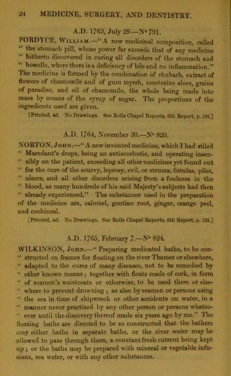 A.D. 1763, July 29—N° 791. FORDYCE, William.—“A new medicinal composition, called “ the stomach pill, whose power far exceeds that of any medicine “ hitherto discovered in curing all disorders of the stomach and “ bowells, where there is a deficiency of bile and no inflammation.” The medicine is formed by the combination of rhubarb, extract of flowers of chamomile and of gum myrrh, socotorine aloes, grains of paradise, and oil of chamomile, the whole being made into mass by means of the syrup of sugar. The proportions of the ingredients used are given. [Printed, id. No Drawings. See Rolls Chapel Reports, 6th Report, p. 168.] A.D. 1764, November 30.—N° 820. NORTON, John.—“ A new invented medicine, which I had stiled ” Maredant’s drops, being an antiscorbutic, and operating insen- “ sibly on the patient, exceeding all other medicines yet found out “ for the cure of the scurvy, leprosy, evil, or struma, fistulas, piles, “ ulcers, and all other disorders arising from a foulness in the “ blood, as many hundreds of his said Majesty’s subjects had then “ already experienced.” The substances used in the preparation of the medicine are, calomel, gentian root, ginger, orange peel, and cochineal. [Printed, id. No Drawings. See Rolls Chapel Reports, Cth Report, p. 133.] A.D. 1765, February 7.—N« 824. WILKINSON, John.—“ Preparing medicated baths, to be con- “ structed on frames for floating on the river Thames or elsewhere, “ adapted to the cures of many diseases, not to be remedied by “ other known means ; together with floats made of cork, in form “ of seamen’s waistcoats or otherwise, to be used there or else- “ where io prevent drowning ; as also by seamen or persons using “ the sea in time of shipwreck or other accidents on water, in a “ manner never practised by any other person or persons whatso- “ ever until the discovery thereof made six years ago by me.” The floating baths are directed to be so constructed that the bathers may either bathe in separate baths, or the river water may be allowed to pass through them, a constant fresh current being kept up; or the baths may be prepared with mineral or vegetable infu- sions, sea water, or with any other substances.