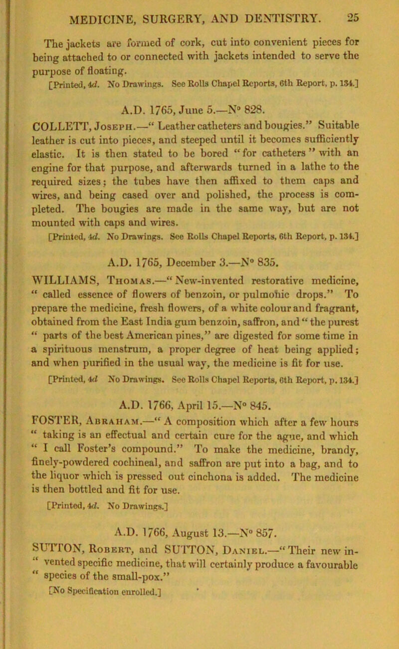 The jackets are formed of cork, cut into convenient pieces for being attached to or connected with jackets intended to serve the purpose of floating. [Printed, 4d. No Drawings. See Rolls Chapel Reports, Cth Report, p. 134.] A.D. 1765, June 5.—N° 828. COLLETT, Joseph.—“ Leather catheters and bougies.” Suitable leather is cut into pieces, and steeped until it becomes sufficiently elastic. It is then stated to be bored “ for catheters ” with an engine for that purpose, and afterwards turned in a lathe to the required sizes ; the tubes have then affixed to them caps and wires, and being cased over and polished, the process is com- pleted. The bougies are made in the same way, but are not mounted with caps and wires. [Printed, id. No Drawings. See Rolls Chapel Reports, 6th Report, p. 134.] A.D. 1/65, December 3.—N° 835. WILLIAMS, Thomas.—“New-invented restorative medicine, “ called essence of flowers of benzoin, or pulmohic drops.” To prepare the medicine, fresh flowers, of a white colour and fragrant, obtained from the East India gum benzoin, saffron, and “ the purest “ parts of the best American pines,” are digested for some time in a spirituous menstrum, a proper degree of heat being applied; and when purified in the usual way, the medicine is fit for use. [Printed, 4d No Drawings. See Rolls Chapel Reports, Cth Report, p. 134.] A.D. 1766, April 15.—N° 845. FOSTER, Abraham.—“ A composition which after a few hours “ taking is an effectual and certain cure for the ague, and which “ I call Foster’s compound.” To make the medicine, brandy, finely-powdered cochineal, and saffron are put into a bag, and to the liquor which is pressed out cinchona is added. The medicine is then bottled and fit for use. [Printed, 4<7. No Drawings.] A.D. 1766, August 13.—N° 857. SUTTON, Robert, and SUTTON, Daniel.—“Their new in- vented specific medicine, that will certainly produce a favourable “ species of the small-pox.” [No Specification enrolled.]