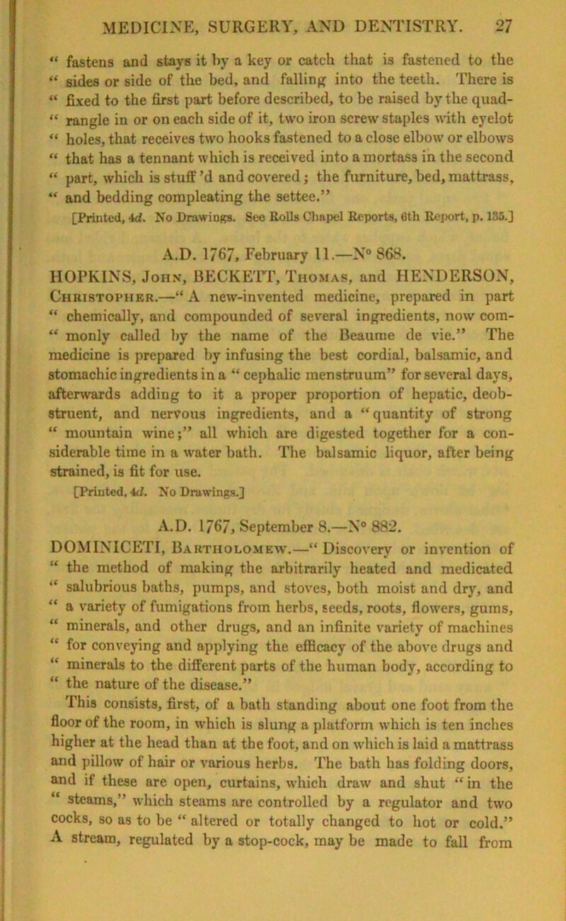 “ fastens and stays it by a key or catch that is fastened to the “ sides or side of the bed, and falling into the teeth. There is “ fixed to the first part before described, to be raised by the quad- “ rangle in or on each side of it, two iron screw staples with eyelot “ holes, that receives two hooks fastened to a close elbow or elbows “ that has a tennant which is received into a niortass in the second “ part, which is stuff’d and covered; the furniture,bed,mattrass, “ and bedding compleating the settee.” [Printed, 4d. No Drawings. See Bolls Chapel Reports, 6th Report, p. 135.] A.D. 1767, February 11.—N° 868. HOPKINS, John, BECKETT, Thomas, and HENDERSON, Christopher.—“ A new-invented medicine, prepared in part “ chemically, and compounded of several ingredients, now com- “ monly called by the name of the Beaume de vie.” The medicine is prepared by infusing the best cordial, balsamic, and stomachic ingredients in a “ cephalic menstruum” for several days, afterwards adding to it a proper proportion of hepatic, deob- struent, and nervous ingredients, and a “quantity of strong “ mountain wine;” all which are digested together for a con- siderable time in a water bath. The balsamic liquor, after being strained, is fit for use. [Printed, 4d. No Drawings.] A.D. 1767, September 8.—N° 882. DOMINICETI, Bartholomew.—“Discovery or invention of “ the method of making the arbitrarily heated and medicated “ salubrious baths, pumps, and stoves, both moist and dry, and “ a variety of fumigations from herbs, seeds, roots, flowers, gums, “ minerals, and other drugs, and an infinite variety of machines for conveying and applying the efficacy of the above drugs and “ minerals to the different parts of the human body, according to “ the nature of the disease.” This consists, first, of a bath standing about one foot from the floor of the room, in which is slung a platform which is ten inches higher at the head than at the foot, and on which is laid a mattrass and pillow of hair or various herbs. The bath has folding doors, and if these are open, curtains, which draw and shut “ in the “ steams,” which steams are controlled by a regulator and two cocks, so as to be “ altered or totally changed to hot or cold.” A stream, regulated by a stop-cock, may be made to fall from