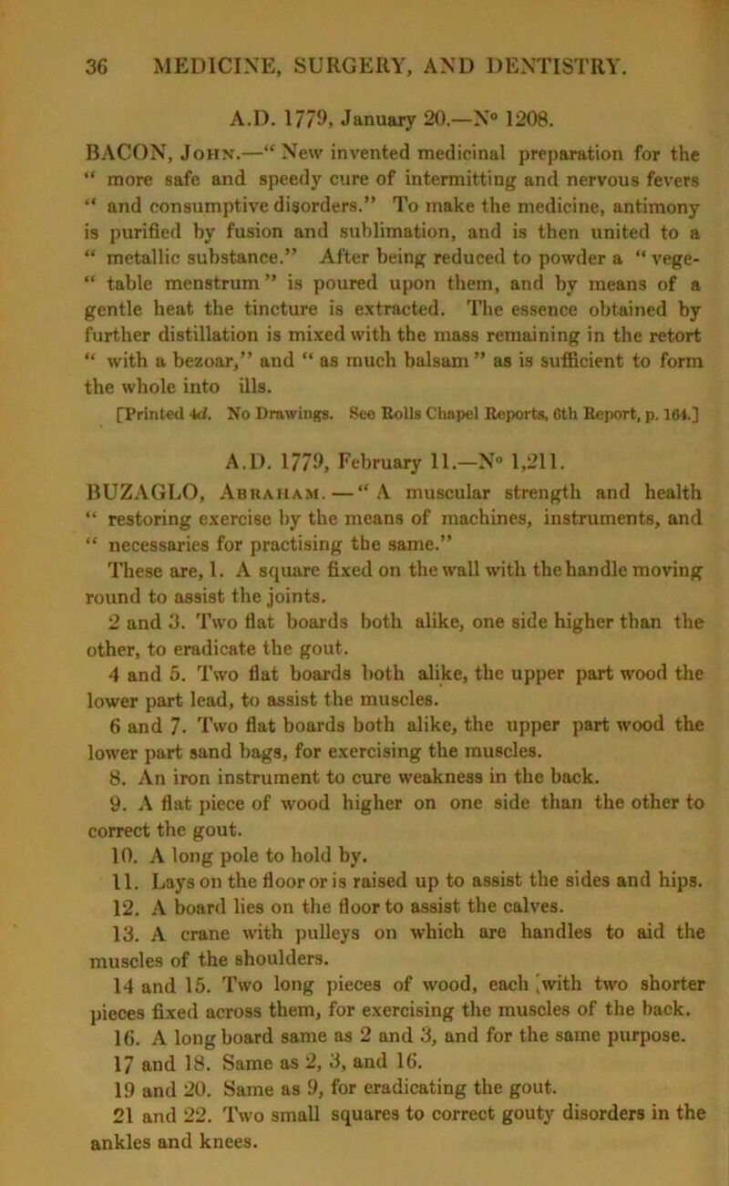 A.D. 1779, January 20.—N° 1208. BACON, John.—“ New invented medicinal preparation for the “ more safe and speedy cure of intermitting and nervous fevers “ and consumptive disorders.” To make the medicine, antimony is purified by fusion and sublimation, and is then united to a “ metallic substance.” After being reduced to powder a “ vege- “ table menstrum ” is poured upon them, and by means of a gentle heat the tincture is extracted. The essence obtained by further distillation is mixed with the mass remaining in the retort “ with a bezoar,” and “ as much balsam ” as is sufficient to form the whole into ills. [Printed id. No Drawings. See Rolls Chapel Reports 6th Report, p. 164.] A.D. 1779, February 11.—N° 1,211. BUZAGLO, Abraham.—“A muscular strength and health “ restoring exercise by the means of machines, instruments, and “ necessaries for practising the same.” These are, 1. A square fixed on the wall with the handle moving round to assist the joints. 2 and 3. Two fiat boards both alike, one side higher than the other, to eradicate the gout. 4 and 5. Two flat boards both alike, the upper part wood the lower part lead, to assist the muscles. 6 and 7. Two flat boards both alike, the upper part wood the lower part sand bags, for exercising the muscles. 8. An iron instrument to cure weakness in the back. 9. A flat piece of wood higher on one side than the other to correct the gout. 10. A long pole to hold by. 11. Lays on the floor or is raised up to assist the sides and hips. 12. A board lies on the floor to assist the calves. 13. A crane with pulleys on which are handles to aid the muscles of the shoulders. 14 and 15. Two long pieces of wood, each |with two shorter pieces fixed across them, for exercising the muscles of the back. 16. A long board same as 2 and 3, and for the same purpose. 17 and 18. Same as 2, 3, and 16. 19 and 20. Same as 9, for eradicating the gout. 21 and 22. Two small squares to correct gouty disorders in the ankles and knees.