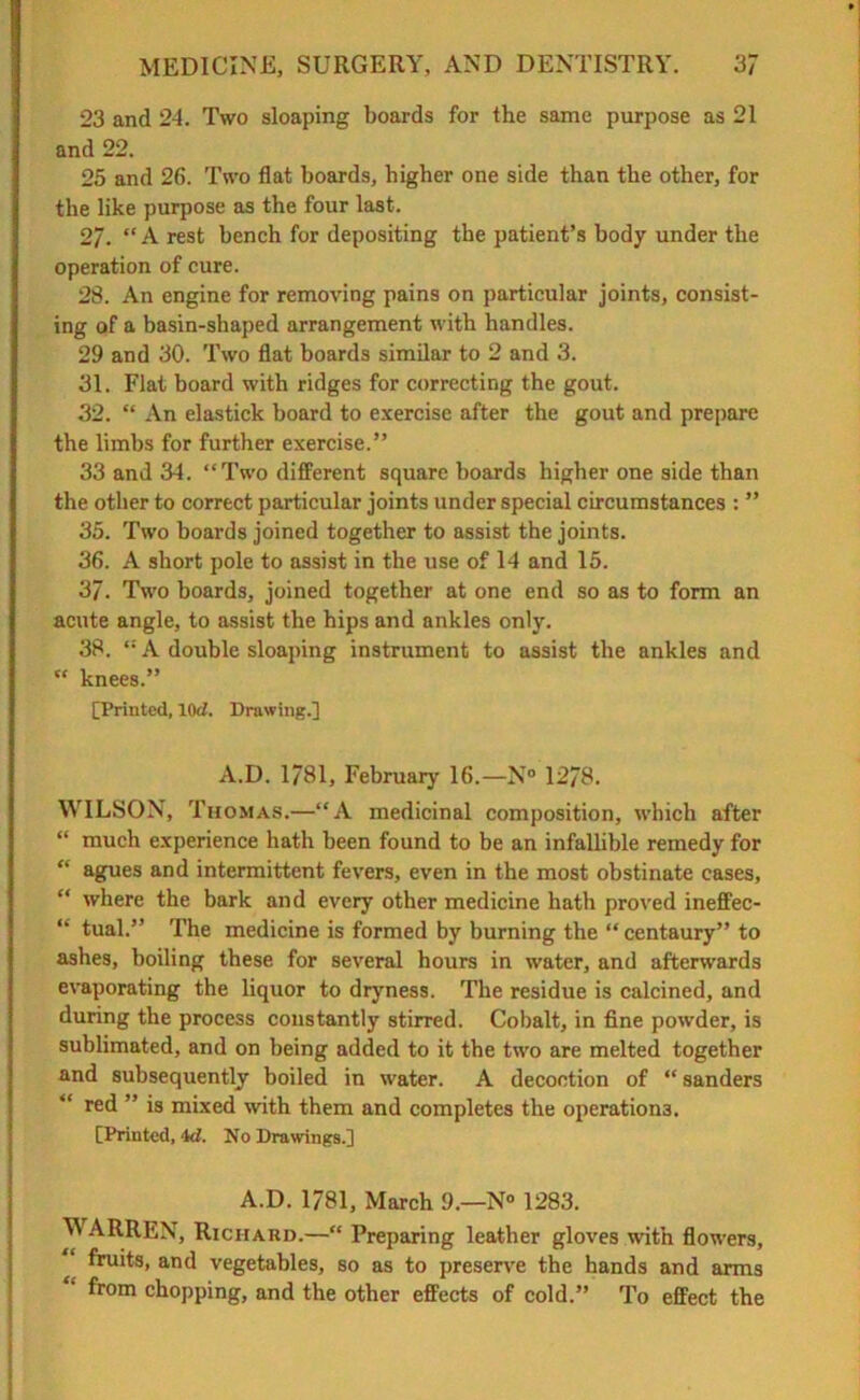 23 and 24. Two sloaping boards for the same purpose as 21 and 22. 25 and 26. Two flat boards, higher one side than the other, for the like purpose as the four last. 2/. “A rest bench for depositing the patient’s body under the operation of cure. 28. An engine for removing pains on particular joints, consist- ing of a basin-shaped arrangement with handles. 29 and 30. Two flat boards similar to 2 and 3. 31. Flat board with ridges for correcting the gout. 32. “ An elastick board to exercise after the gout and prepare the limbs for further exercise.” 33 and 34. “Two different square boards higher one side than the other to correct particular joints under special circumstances : ” 35. Two boards joined together to assist the joints. 36. A short pole to assist in the use of 14 and 15. 37. Two boards, joined together at one end so as to form an acute angle, to assist the hips and ankles only. 38. “ A double sloaping instrument to assist the ankles and “ knees.” [Printed, lOd. Drawing.] A.D. 1781, February 16.—N° 1278. WILSON, Thomas.—“A medicinal composition, which after “ much experience hath been found to be an infallible remedy for “ agues and intermittent fevers, even in the most obstinate cases, “ where the bark and every other medicine hath proved ineffec- “ tual.” The medicine is formed by burning the “ centaury” to ashes, boiling these for several hours in water, and afterwards evaporating the liquor to dryness. The residue is calcined, and during the process constantly stirred. Cobalt, in fine powder, is sublimated, and on being added to it the two are melted together and subsequently boiled in water. A decoction of “ Sanders red ” is mixed with them and completes the operations. [Printed, id. No Drawings.] A.D. 1781, March 9.—N° 1283. M ARREN, Richard.—“ Preparing leather gloves with flowers, fruits, and vegetables, so as to preserve the hands and arms from chopping, and the other effects of cold.” To effect the