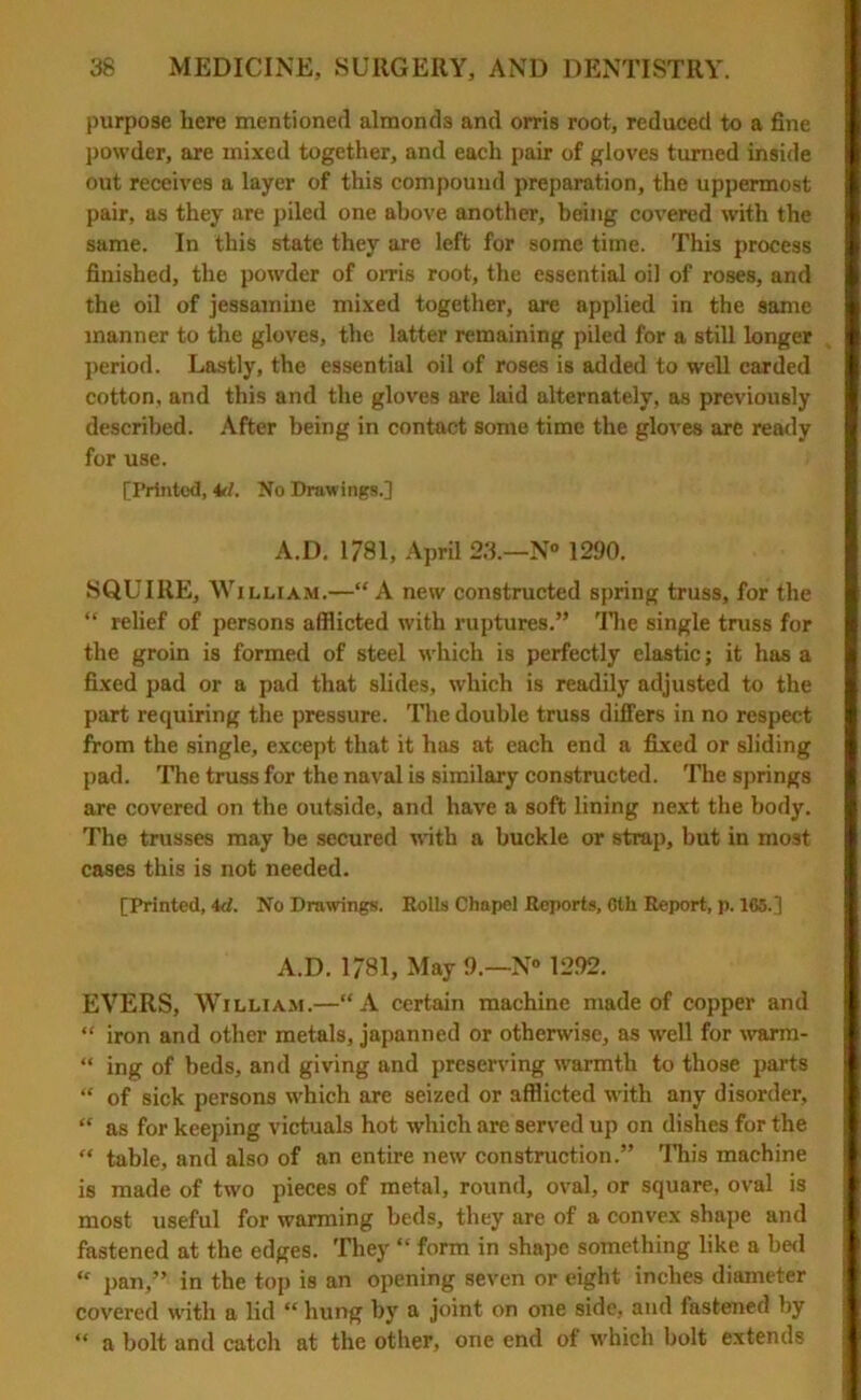 purpose here mentioned almonds and orris root, reduced to a fine powder, are mixed together, and each pair of gloves turned inside out receives a layer of this compound preparation, the uppermost pair, as they are piled one above another, being covered with the same. In this state they are left for some time. This process finished, the powder of orris root, the essential oil of roses, and the oil of jessamine mixed together, are applied in the same manner to the gloves, the latter remaining piled for a still longer ■ period. Lastly, the essential oil of roses is added to well carded cotton, and this and the gloves are laid alternately, as previously described. After being in contact some time the gloves are ready for use. [Printed, 4r/. No Drawings.] A.D. 1781, April 23.—N° 1290. SQUIRE, William.—“ A new constructed spring truss, for the “ relief of persons afflicted with ruptures.” The single truss for the groin is formed of steel which is perfectly elastic; it has a fixed pad or a pad that slides, which is readily adjusted to the part requiring the pressure. The double truss differs in no respect from the single, except that it has at each end a fixed or sliding pad. The truss for the naval is similary constructed. The springs I are covered on the outside, and have a soft lining next the body. The trusses may be secured with a buckle or strap, but in most cases this is not needed. [Printed, M. No Drawings. Rolls Chapel Reports, Gtk Report, p. 165.] A.D. 1/81, May 9.—N« 1292. EYERS, William.—“A certain machine made of copper and “ iron and other metals, japanned or otherwise, as well for warm- “ ing of beds, and giving and preserving warmth to those parts “ of sick persons which are seized or afflicted with any disorder, “ as for keeping victuals hot which are served up on dishes for the “ table, and also of an entire new construction.” This machine is made of two pieces of metal, round, oval, or square, oval is most useful for warming beds, they are of a convex shape and fastened at the edges. They “ form in shape something like a bed “ pan,” in the top is an opening seven or eight inches diameter covered with a lid “ hung by a joint on one side, and fastened by “ a bolt and catch at the other, one end of which bolt extends