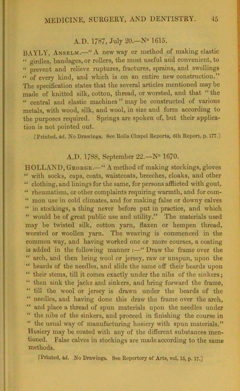 A.D. 1787, July 20— N° 1615. BAYLY, Anselm.—“A new way or method of making elastic “ girdles, bandages, or rollers, the most useful and convenient, to « prevent and relieve ruptures, fractures, sprains, and swellings “ of every kind, and which is on an entire new construction.” The specification states that the several articles mentioned may he made of knitted silk, cotton, thread, or worsted, and that “the “ central and elastic machines ” may be constructed of various metals, with wood, silk, and wool, in size and form according to the purposes required. Springs are spoken of, but their applica- tion is not pointed out. [Printed, ‘kl. No Drawings. See Rolls Chapel Reports, 6th Report, p. 177.] A.D. 1788, September 22.—N° 1670. HOLLAND, George.—“ A method of making stockings, gloves “ with socks, caps, coats, waistcoats, breeches, cloaks, and other “ clothing, and linings for the same, for persons afflicted with gout, “ rheumatism, or other complaints requiring warmth, and for com- “ mon use in cold climates, and for making false or downy calves “ in stockings, a thing never before put in practice, and which “ would be of great public use and utility.” The materials used may be twisted silk, cotton yarn, flaxen or hempen thread, worsted or woollen yarn. The weaving is commenced in the common way, and having worked one or more courses, a coating is added in the following manner :—“ Draw the frame over the “ arch, and then bring wool or jersey, raw or unspun, upon the “ beards of the needles, and slide the same off their beards upon “ their stems, till it comes exactly under the nibs of the sinkers; “ then sink the jacks and sinkers, and bring forward the frame, “ till the wool or jersey is drawn under the beards of the “ needles, and having done this draw the frame over the arch, “ and place a thread of spun materials upon the needles under “ the nibs of the sinkers, and proceed in finishing the course in “ the usual way of manufacturing hosiery with spun materials.” Hosiery may be coated with any of the different substances men- tioned. False calves in stockings are made according to the same methods. TPrinted, 4<l. No Drawings. See Repertory of Arts, vol. 15, p. 17.]