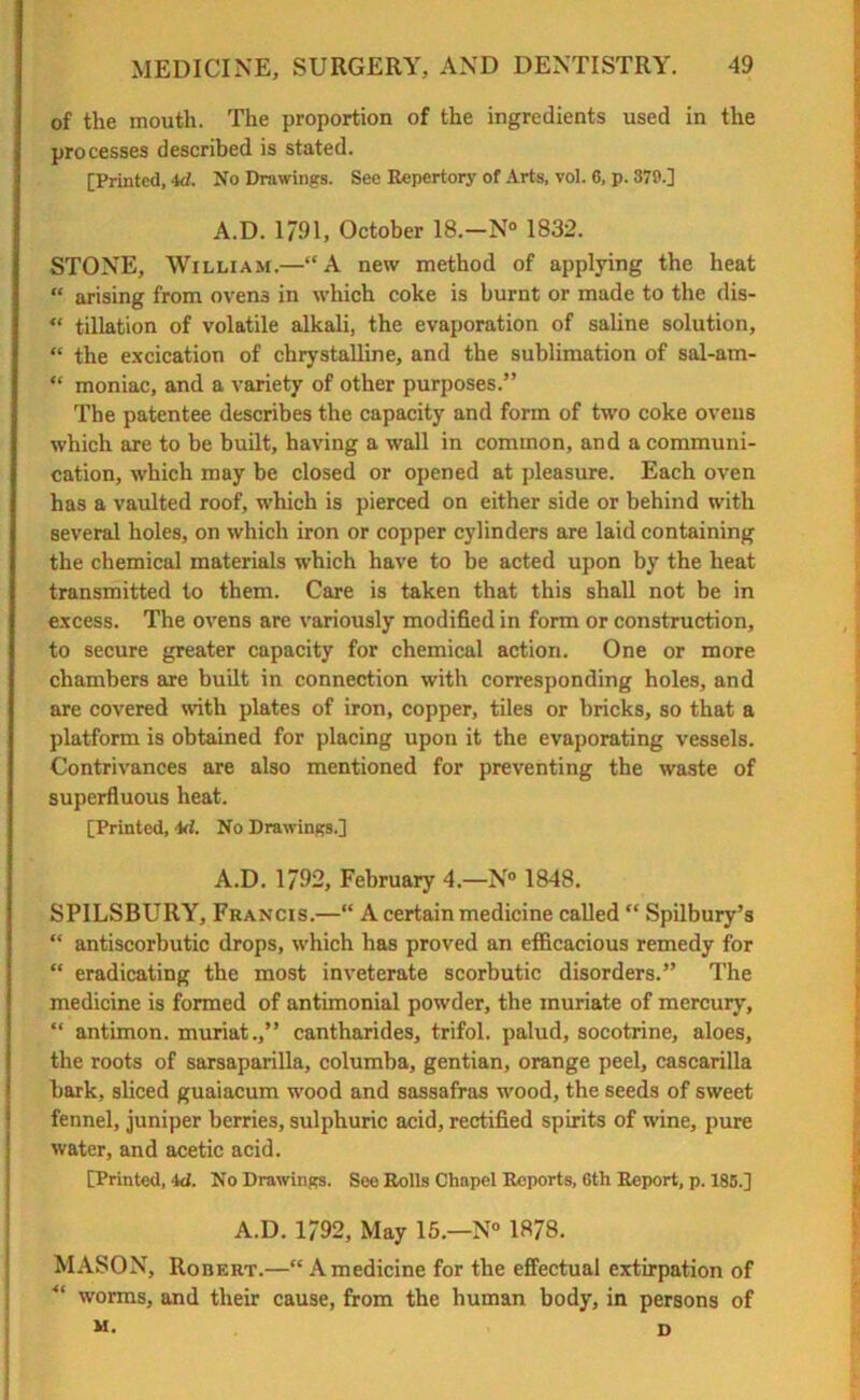of the mouth. The proportion of the ingredients used in the processes described is stated. [Printed, id. No Drawings. See Repertory of Arts, vol. 6, p. 379.] A.D. 1791, October 18.—N° 1832. STONE, William.—“A new method of applying the heat “ arising from oven3 in which coke is burnt or made to the dis- “ tillation of volatile alkali, the evaporation of saline solution, “ the excication of chrystalline, and the sublimation of sal-am- “ moniac, and a variety of other purposes.” The patentee describes the capacity and form of two coke ovens which are to be built, having a wall in common, and a communi- cation, which may be closed or opened at pleasure. Each oven has a vaulted roof, which is pierced on either side or behind with several holes, on which iron or copper cylinders are laid containing the chemical materials which have to be acted upon by the heat transmitted to them. Care is taken that this shall not be in excess. The ovens are variously modified in form or construction, to secure greater capacity for chemical action. One or more chambers are built in connection with corresponding holes, and are covered with plates of iron, copper, tiles or bricks, so that a platform is obtained for placing upon it the evaporating vessels. Contrivances are also mentioned for preventing the waste of superfluous heat. [Printed, id. No Drawings.] A.D. 1792, February 4.—N° 1848. SPILSBURY, Francis.—“ A certain medicine called “ Spilbury’s “ antiscorbutic drops, which has proved an efficacious remedy for “ eradicating the most inveterate scorbutic disorders.” The medicine is formed of antimonial powder, the muriate of mercury, “ antimon. muriat.,” cantharides, trifol. palud, socotrine, aloes, the roots of sarsaparilla, columba, gentian, orange peel, cascarilla bark, sliced guaiacum wood and sassafras wood, the seeds of sweet fennel, juniper berries, sulphuric acid, rectified spirits of wine, pure water, and acetic acid. [Printed, id. No Drawings. See Rolls Chapel Reports, 6th Report, p. 185.] A.D. 1792, May 15.—N° 1878. MASON, Robert.—“A medicine for the effectual extirpation of worms, and their cause, from the human body, in persons of M. D