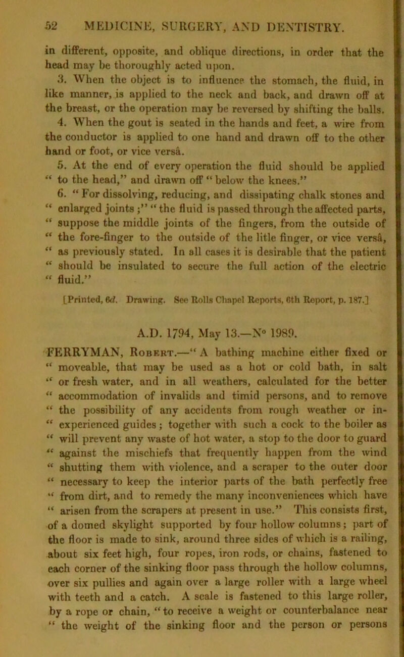 in different, opposite, and oblique directions, in order that the head may be thoroughly acted upon. 5. When the object is to influence the stomach, the fluid, in like manner, is applied to the neck and back, and drawn off at the breast, or the operation may be reversed by shifting the balls. 4. When the gout is seated in the hands and feet, a wire from the conductor is applied to one hand and drawn off to the other hand or foot, or vice versa. 5. At the end of every operation the fluid should be applied “ to the head,” and drawn off “ below the knees.” 6. “ For dissolving, reducing, and dissipating chalk stones and “ enlarged joints ;” “ the fluid is passed through the affected parts, “ suppose the middle joints of the fingers, from the outside of “ the fore-finger to the outside of the litle finger, or vice versa, “ as previously stated. In all cases it is desirable that the patient “ should be insulated to secure the full action of the electric  fluid.” [Printed, M. Drawing. See Rolls Chapel Reports, 6th Report, p. 187.] A.D. 1794, May 13.—N° 1989. FERRYMAN, Robert.—‘‘A bathing machine either fixed or “ moveable, that may be used as a hot or cold bath, in salt “ or fresh water, and in all weathers, calculated for the better “ accommodation of invalids and timid persons, and to remove “ the possibility of any accidents from rough weather or in- “ experienced guides ; together with such a cock to the boiler as “ will prevent any waste of hot water, a stop to the door to guard “ against the mischiefs that frequently happen from the wind “ shutting them with violence, and a scraper to the outer door “ necessary to keep the interior parts of the bath perfectly free “ from dirt, and to remedy the many inconveniences which have “ arisen from the scrapers at present in use.” This consists first, of a domed skylight supported by four hollow columns; part of the floor is made to sink, around three sides of which is a railing, about six feet high, four ropes, iron rods, or chains, fastened to each corner of the sinking floor pass through the hollow columns, over six pullies and again over a large roller with a large wheel with teeth and a catch. A scale is fastened to this large roller, by a rope or chain, “ to receive a weight or counterbalance near “ the weight of the sinking floor and the person or persons