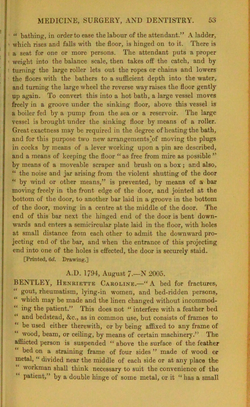 “ bathing, in order to ease the labour of the attendant.” A ladder, which rises and falls with the floor, is hinged on to it. There is a seat for one or more persons. The attendant puts a proper weight into the balance scale, then takes off the catch, and by turning the large roller lets out the ropes or chains and lowers the floors with the bathers to a sufficient depth into the water, and turning the large wheel the reverse way raises the floor gently up again. To convert this into a hot bath, a large vessel moves freely in a groove under the sinking floor, above this vessel is a boiler fed hy a pump from the sea or a reservoir. The large vessel is brought under the sinking floor by means of a roller. Great exactness may be required in the degree of heating the bath, and for this purpose two new arrangements'of moving the plugs in cocks by means of a lever working upon a pin are described, and a means of keeping the floor “ as free from mire as possible ” by means of a moveable scraper and brush on a box ; and also, “ the noise and jar arising from the violent shutting of the door “ by wind or other means,” is prevented, by means of a bar moving freely in the front edge of the door, and jointed at the bottom of the door, to another bar laid in a groove in the bottom of the door, moving in a centre at the middle of the door. The end of this bar next the hinged end of the door is bent down- wards and enters a semicircular plate laid in the floor, with holes at small distance from each other to admit the downward pro- jecting end of the bar, and when the entrance of this projecting end into one of the holes is effected, the door is securely staid. [Printed, 6d. Drawing.] A.D. 1794, August 7.—N 2005. BENTLEY, Henriette Caroline.—“A bed for fractures, gout, rheumatism, lying-in women, and bed-ridden persons, which may be made and the linen changed without incommod- “ ing the patient.” This does not “ interfere with a feather bed “ and bedstead, &c., as in common use, but consists of frames to “ be used either therewith, or by being affixed to any frame of wood, beam, or ceiling, by means of certain machinery.” The afflicted person is suspended “ above the surface of the feather bed on a straining frame of four sides ” made of wood or metal, “ divided near the middle of each side or at any place the workman shall think necessary to suit the convenience of the patient,” by a double hinge of some metal, or it “has a small