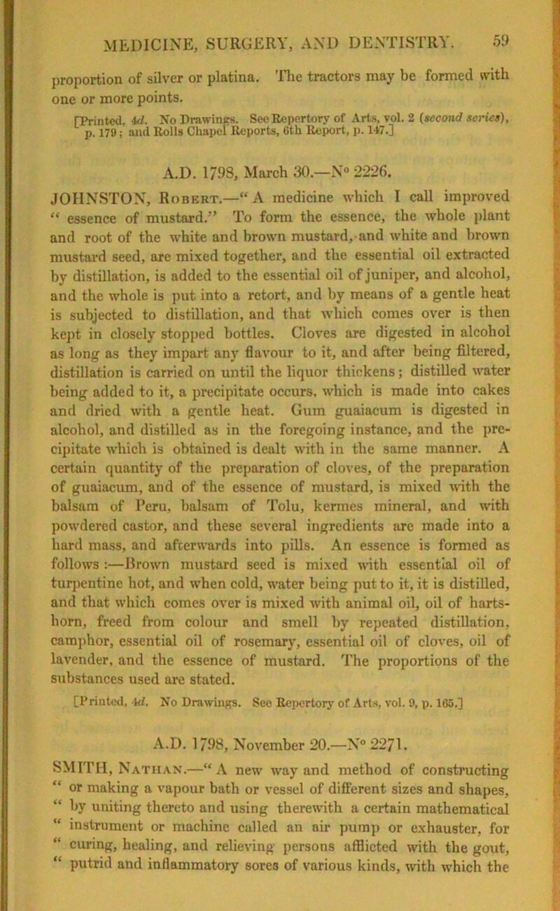 proportion of silver or platina. The tractors may be formed with one or more points. [Printed, 4d. No Drawings. See Repertory of Arts, vol. 2 (second scries), p. 179; and Rolls Chapel Reports, 6th Report, p. 147.] A.D. 1/98, March 30—N° 2226. JOHNSTON, Robert.—“A medicine which I call improved “ essence of mustard.” To form the essence, the whole plant and root of the white and brown mustard, and white and brown mustard seed, are mixed together, and the essential oil extracted by distillation, is added to the essential oil of juniper, and alcohol, and the whole is put into a retort, and by means of a gentle heat is subjected to distillation, and that which comes over is then kept in closely stopped bottles. Cloves are digested in alcohol as long as they impart any flavour to it, and after being filtered, distillation is carried on until the liquor thickens; distilled water being added to it, a precipitate occurs, which is made into cakes and dried with a gentle heat. Gum guaiacum is digested in alcohol, and distilled as in the foregoing instance, and the pre- cipitate which is obtained is dealt with in the same manner. A certain quantity of the preparation of cloves, of the preparation of guaiacum, and of the essence of mustard, is mixed with the balsam of Peru, balsam of Tolu, kermes mineral, and with powdered castor, and these several ingredients are made into a hard mass, and afterwards into pills. An essence is formed as follows :—Brown mustard seed is mixed noth essential oil of turpentine hot, and when cold, water being put to it, it is distilled, and that which comes over is mixed with animal oil, oil of harts- horn, freed from colour and smell by repeated distillation, camphor, essential oil of rosemary, essential oil of cloves, oil of lavender, and the essence of mustard. The proportions of the substances used are stated. [Printed, 4d. No Drawings. See Repertory of Arts, vol. 9, p. 165.] A.D. 1798, November 20.—N° 2271. SMITH, Nathan.—“ A new way and method of constructing or making a vapour bath or vessel of different sizes and shapes, by uniting thereto and using therewith a certain mathematical  instrument or machine called an air pump or exhauster, for curing, healing, and relieving persons afflicted with the gout, “ putrid and inflammatory sores of various kinds, with which the