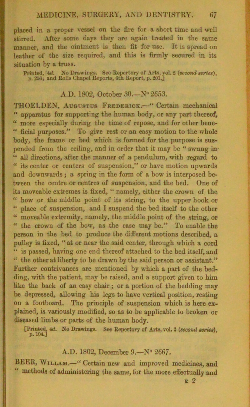 placed in a proper vessel on the fire for a short time and well stirred. After some days they are again treated in the same manner, and the ointment is then fit for use. It is spread on leather of the size required, and this is firmly secured in its situation by a truss. Printed, id. No Drawings. See Repertory of Arts, vol. 2 (second series), p. 256; and Rolls Chapel Reports, 6tn Report, p. 201.] A.D. 1802, October 30.—N° 2653. THOELDEN, Augustus Frederick.—“ Certain mechanical “ apparatus for supporting the human body, or any part thereof, “ more especially during the time of repose, and for other bene- “ fieial purposes.” To give rest or an easy motion to the whole body, the frame or bed which is formed for the purpose is sus- pended from the ceiling, and in order that it may be “ swung in “ all directions, after the manner of a pendulum, with regard to “ its center or centers of suspension,” or have motion upwards and downwards; a spring in the form of a bow is interposed be- tween the centre or centres of suspension, and the bed. One of its moveable extremes is fixed, “ namely, either the crown of the “ bow or the middle point of its string, to the upper hook or “ place of suspension, and I suspend the bed itself to the other “ moveable extremity, namely, the middle point of the string, or “ the crown of the bow, as the case may be.” To enable the person in the bed to produce the different motions described, a pulley is fixed, “ at or near the said center, through which a cord “ is passed, having one end thereof attached to the bed itself, and “ the other at liberty to be drawn by the said person or assistant.” Further contrivances are mentioned by which a part of the bed- ding, with the patient, may be raised, and a support given to him like the back of an easy chair; or a portion of the bedding may be depressed, allowing his legs to have vertical position, resting on a footboard. The principle of suspension which is here ex- plained, is variously modified, so as to be applicable to broken or diseased limbs or parts of the human body. [Printed, id. No Drawings. Sec Repertory of Arts, vol. 2 (second series), p. 104.] A.D. 1802, December 9.—N° 2667. BEER, Willam.—“ Certain new and improved medicines, and methods of administering the same, for the more effectually and e 2