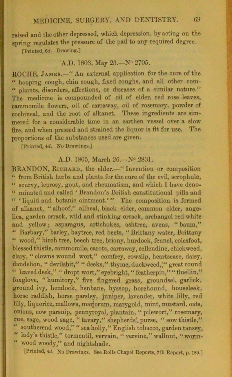 raised and the other depressed, which depression, by acting on the spring regulates the pressure of the pad to any required degree. [Printed, 6d. Drawing.] A.D. 1803, May 23.—N° 2705. ROCHE, James.—“ An external application for the cure of the “ hooping cough, chin cough, fixed coughs, and all other com- “ plaints, disorders, affections, or diseases of a similar nature.” The medicine is compounded of oil of elder, red rose leaves, cammomile flowers, oil of carraway, oil of rosemary, powder of cochineal, and the root of alkanet. These ingredients are sim- mered for a considerable time in an earthen vessel over a slow fire, and when pressed and strained the liquor is fit for use. The proportions of the substances used are given. [Printed, id. No Drawings.] A.D. 1805, March 26.—N° 2831. BRANDON, Richard, the elder.—“Invention or composition “ from British herbs and plants for the cure of the evil, scrophula, “ scurvy, leprosy, gout, and rheumatism, and which I have deno- “ minated and called ‘ Brandon’s British constitutional pills and “ * liquid and botanic ointment.’ ” The composition is formed of alkanet, “ alhoof,” allheal, black elder, common elder, ange- lica, garden orrack, wild and stinking orrack, archangel red white and yellow; asparagus, artichokes, ashtree, avens, “baum,” “ Barbary,” barley, baytree, red beets, “ Brittany water, Brittany “ wood,” birch tree, beech tree, briony, burdock, fennel, colesfoot, blessed thistle, cammomile, carots, carraway, cellendine, chickweed, clary, “ clowns wound wort,” comfrey, cowslip, heartsease, daisy, dandelion, “ devilsbit,” “ deeks,” thyme, duckweed,' great round “ leaved deek,” “ dropt wort,” eyebright, “ featherpin,” “ fluellin,” foxglove, “ humitory,” five fingered grass, groundsel, garlick, ground ivy, hemlock, henbane, hyssop, horehound, houseleek, horse raddish, horse parsley, juniper, lavender, white lilly, red lilly, liquorice, mallows, marjorum, marygold, mint, mustard, oats, onions, cow parsnip, pennyroyal, plantain, “ pilewort,” rosemary, rue, sage, wood sage, “ tavary,” shepherds’, purse, “ sow thistle,” “ southerend wood,” “ sea holly,” English tobacco, garden tansey, lady’s thistle,” tormentil, vervain, “ vervine,” wallnut, “worm- wood woody,” and nightshade.