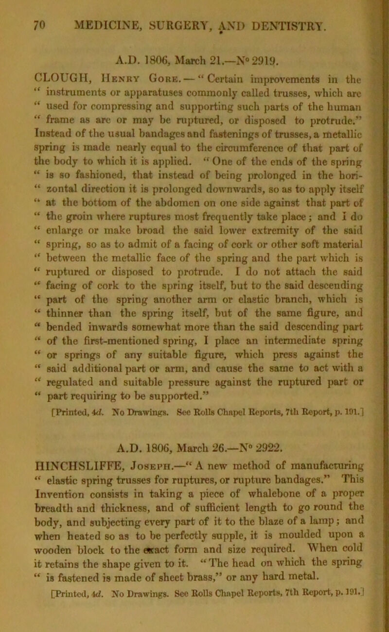 A.D. 1806, March 21.—N° 2919. CLOUGH, Henry Gore. — “Certain improvements in the “ instruments or apparatuses commonly called trusses, which arc “ used for compressing and supporting such parts of the human “ frame as are or may be ruptured, or disposed to protrude.” Instead of the usual bandages and fastenings of trusses, a metallic spring is made nearly equal to the circumference of that part of the body to which it is applied. “ One of the ends of the spring “ is so fashioned, that instead of being prolonged in the hori- “ zontal direction it is prolonged downwards, so as to apply itself “ at the bottom of the abdomen on one side against that part of “ the groin where ruptures most frequently take place ; and I do “ enlarge or make broad the said lower extremity of the said “ spring, so as to admit of a facing of cork or other soft material “ between the metallic face of the spring and the part which is “ ruptured or disposed to protrude. I do not attach the said “ facing of cork to the spring itself, but to the said descending “ part of the spring another arm or elastic branch, which is “ thinner than the spring itself, but of the same figure, and “ bended inwards somewhat more than the said descending part “ of the first-mentioned spring, I place an intermediate spring “ or springs of any suitable figure, which press against the “ said additional part or arm, and cause the same to act with a “ regulated and suitable pressure against the ruptured part or “ part requiring to be supported.” [Printed, 4d. No Drawings. See Rolls Cliapel Reports, 7tli Report, p. 191.1 A.D. 1806, March 26.—N» 2922. IIINCHSLIFFE, Joseph.—“Anew method of manufacturing “ elastic spring trusses for ruptures, or rupture bandages.” This Invention consists in taking a piece of whalebone of a proper breadth and thickness, and of sufficient length to go round the body, and subjecting every part of it to the blaze of a lamp; and when heated so as to be perfectly supple, it is moulded upon a wooden block to the escact form and size required. When cold it retains the shape given to it. “ The head on which the spring “ is fastened is made of sheet brass,” or any hard metal.