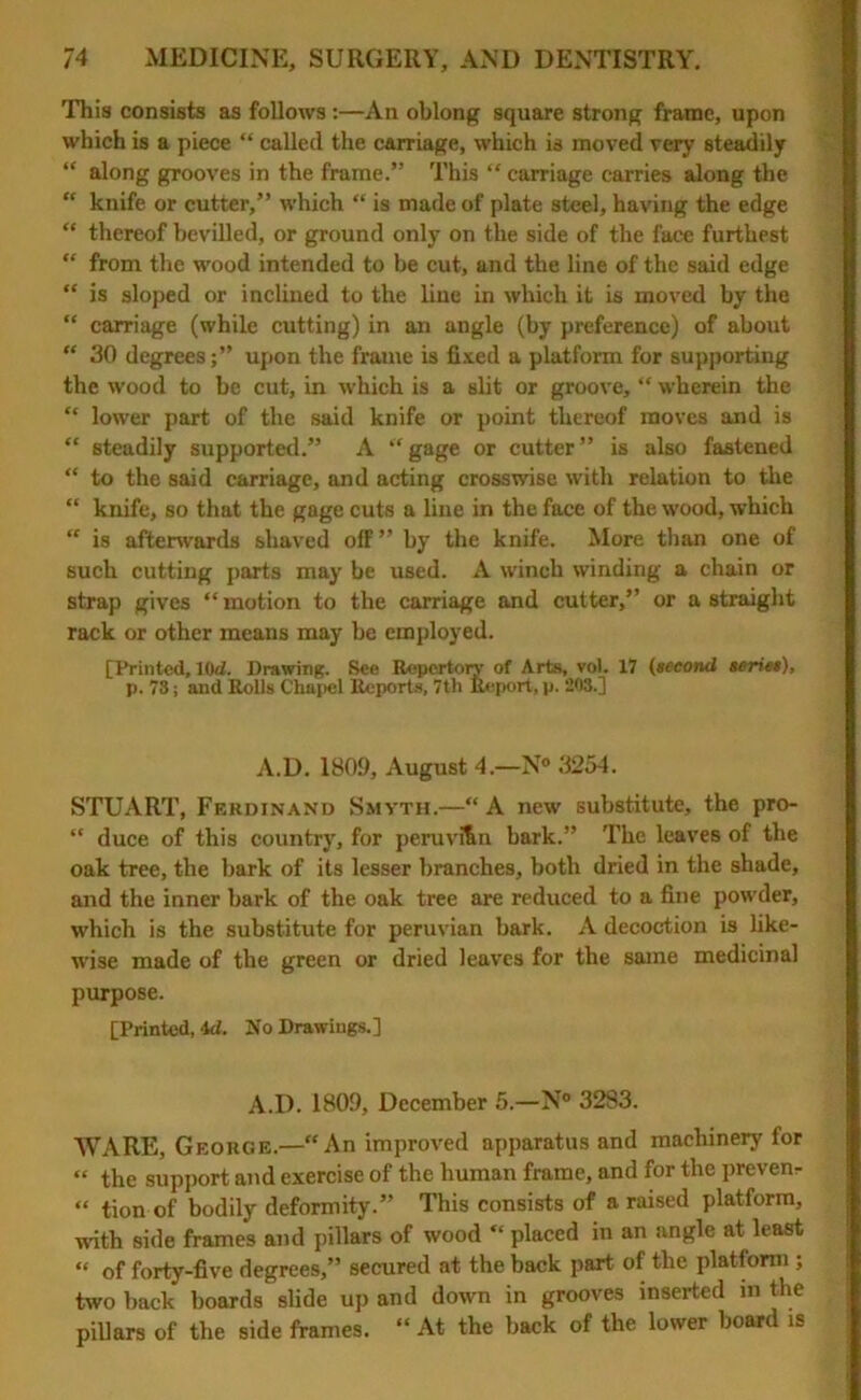 This consists as follows :—An oblong square strong frame, upon which is a piece “ called the carriage, which is moved very steadily “ along grooves in the frame.” This “ carriage carries along the “ knife or cutter,” which “ is made of plate steel, having the edge “ thereof bevilled, or ground only on the side of the face furthest “ from the wood intended to be cut, and the line of the said edge “ is sloped or inclined to the line in which it is moved by the “ carriage (while cutting) in an angle (by preference) of about “ 30 degrees;” upon the frame is fixed a platform for supporting the wood to be cut, in which is a slit or groove, “ wherein the “ lower part of the said knife or point thereof moves and is “ steadily supported.” A “gage or cutter” is also fastened “ to the said carriage, and acting crosswise with relation to the “ knife, so that the gage cuts a line in the face of the wood, which “ is afterwards shaved off” by the knife. More than one of such cutting parts may be used. A winch winding a chain or strap gives “ motion to the carriage and cutter,” or a straight rack or other means may be employed. [Printed, lOd. Drawing. See Repertory of Arts, vol. 17 (second series), p. 73; and Rolls Chapel Reports, 7tli Report, p. 203.] A.D. 1809, August 4— N° 3254. STUART, Ferdinand Smyth.—“ A new substitute, the pro- “ duce of this country, for peruvifin bark.” The leaves of the oak tree, the bark of its lesser branches, both dried in the shade, and the inner bark of the oak tree are reduced to a fine powder, which is the substitute for peruvian bark. A decoction is like- wise made of the green or dried leaves for the same medicinal purpose. [Printed, id. No Drawings.] A.D. 1809, December 5.—N° 3283. WARE, George.—“An improved apparatus and machinery for “ the support and exercise of the human frame, and for the prevent “ tion of bodily deformity.” This consists of a raised platform, with side frames and pillars of wood “ placed in an angle at least “ of forty-five degrees,” secured at the back part of the platform ; two back boards slide up and down in grooves inserted m the pillars of the side frames. “ At the back of the lower board is