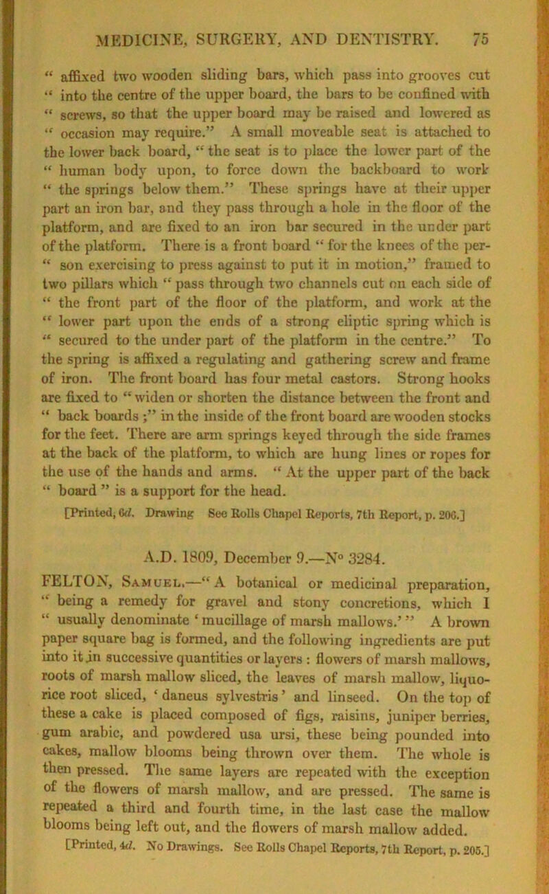 “ affixed two wooden sliding bars, which pass into grooves cut “ into the centre of the upper board, the bars to be confined with “ screws, so that the upper board may be raised and lowered as “ occasion may require.” A small moveable seat is attached to the lower back board, “ the seat is to place the lower part of the “ human body upon, to force down the backboard to work “ the springs below them.” These springs have at their upper part an iron bar, and they pass through a hole in the floor of the platform, and are fixed to an iron bar secured in the under part of the platform. There is a front board “ for the knees of the per- “ son exercising to press against to put it in motion,” framed to two pillars which “ pass through two channels cut on each side of “ the front part of the floor of the platform, and work at the “ lower part upon the ends of a strong eliptic spring which is “ secured to the under part of the platform in the centre.” To the spring is affixed a regulating and gathering screw and frame of iron. The front board has four metal castors. Strong hooks are fixed to “ widen or shorten the distance between the front and “ back boards ;” in the inside of the front board are wooden stocks for the feet. There are arm springs keyed through the side frames at the back of the platform, to which are hung lines or ropes for the use of the hands and arms. “ At the upper part of the back “ board ” is a support for the head. [Printed; 0d. Drawing See Rolls Cliapel Reports, 7th Report, p. 206.] A.D. 1809, December 9.—N° 3284. FELTON, Samuel.—“A botanical or medicinal preparation, “ being a remedy for gravel and stony concretions, wliich I “ usually denominate ‘ mucillage of marsh mallows.’ ” A brown paper square bag is formed, and the following ingredients are put into it in successive quantities or layers : flowers of marsh mallows, roots of marsh mallow sliced, the leaves of marsh mallow, liquo- rice root sliced, ‘ daneus sylvestris ’ and linseed. On the top of these a cake is placed composed of figs, raisins, juniper berries, gum arabic, and powdered usa ursi, these being pounded into cakes, mallow blooms being thrown over them. The whole is then pressed. The same layers are repeated with the exception of the flowers of marsh mallow, and are pressed. The same is repeated a third and fourth time, in the last case the mallow blooms being left out, and the flowers of marsh mallow added.