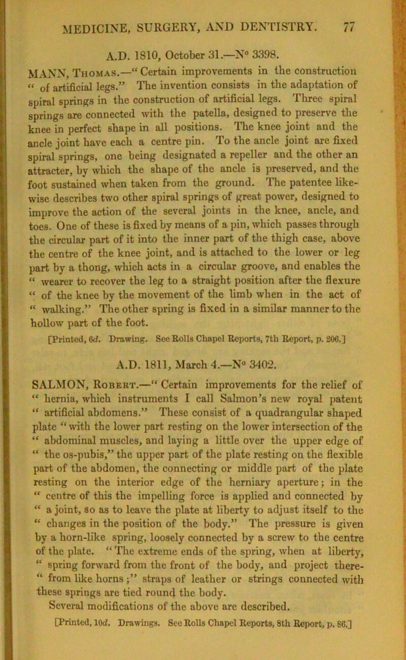 A.D. 1810, October 31.—N° 3398. MANN, Thomas.—“Certain improvements in the construction “ of artificial legs.” The invention consists in the adaptation of spiral springs in the construction of artificial legs. Three spiral springs are connected with the patella, designed to preserve the knee in perfect shape in all positions. The knee joint and the ancle joint have each a centre pin. To the ancle joint are fixed spiral springs, one being designated a repeller and the other an attracter, by which the shape of the ancle is preserved, and the foot sustained when taken from the ground. The patentee like- wise describes two other spiral springs of great power, designed to improve the action of the several joints in the knee, ancle, and toes. One of these is fixed by means of a pin, which passes through the circular part of it into the inner part of the thigh case, above the centre of the knee joint, and is attached to the lower or leg part by a thong, which acts in a circular groove, and enables the “ wearer to recover the leg to a straight position after the flexure “ of the knee by the movement of the limb when in the act of “ walking.” The other spring is fixed in a similar manner to the hollow part of the foot. [Printed, 6d. Drawing. See Rolls Chapel Reports, 7th Report, p. 206.] A.D. 1811, March 4.—N° 3402. SALMON, Robert.—“ Certain improvements for the relief of “ hernia, which instruments I call Salmon’s new royal patent “ artificial abdomens.” These consist of a quadrangular shaped plate “ with the lower part resting on the lower intersection of the “ abdominal muscles, and laying a little over the upper edge of “ the os-pubis,” the upper part of the plate resting on the flexible part of the abdomen, the connecting or middle part of the plate resting on the interior edge of the herniary aperture; in the “ centre of this the impelling force is applied and connected by “ a joint, so as to leave the plate at liberty to adjust itself to the “ changes in the position of the body.” The pressure is given by a horn-like spring, loosely connected by a screw to the centre of the plate. “ The extreme ends of the spring, when at liberty, “ spring forward from the front of the body, and project there- “ from like hornsstraps of leather or strings connected with these springs are tied round the body. Several modifications of the above are described.