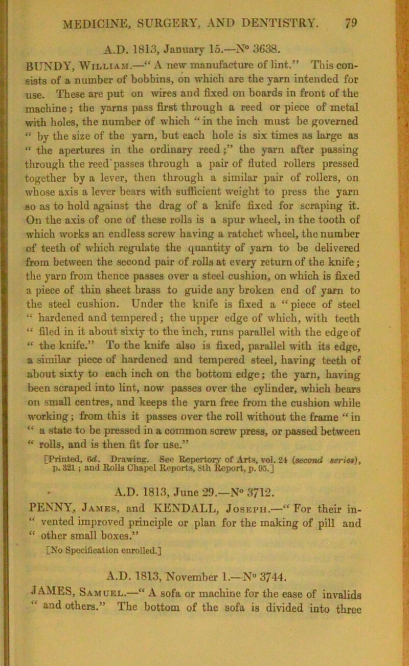A.D. 1813, January 15.—N° 3638. BUNDY, William.—“ A new manufacture of lint.” This con- sists of a number of bobbins, on which are the yarn intended for use. These are put on wires and fixed on boards in front of the machine; the yarns pass first through a reed or piece of metal with holes, the number of which “ in the inch must be governed “ by the size of the yam, but each hole is six times as large as “ the apertures in the ordinary reedthe yarn after passing through the reed passes through a pair of fluted rollers pressed together by a lever, then through a similar pair of rollers, on whose axis a lever bears with sufficient weight to press the yarn so as to hold against the drag of a knife fixed for scraping it. On the axis of one of these rolls is a spin* wheel, in the tooth of which works an endless screw having a ratchet wheel, the number of teeth of which regulate the quantity of yarn to be delivered from between the second pair of rolls at every return of the knife; the yarn from thence passes over a steel cushion, on which is fixed a piece of thin sheet brass to guide any broken end of yarn to the steel cushion. Under the knife is fixed a “piece of steel “ hardened and tempered; the upper edge of which, with teeth “ filed in it about sixty to the inch, runs parallel with the edge of “ the knife.” To the knife also is fixed, parallel with its edge, a similar piece of hardened and tempered steel, having teeth of about sixty to each inch on the bottom edge; the yarn, having been scraped into lint, now passes over the cylinder, which bears on small centres, and keeps the yarn free from the cushion while working; from this it passes over the roll without the frame “ in “ a state to be pressed in a common screw press, or passed between “ rolls, and is then fit for use.” [Printed, 6d. Drawing. See Repertory of Arts, vol. 21 (second series), p. 321 ; and Rolls Chapel Reports, 8th Report, p. 95.] A.D. 1813, June 29.—N° 3712. PENNY, James, and KENDALL, Joseph.—“ For their in- “ vented improved principle or plan for the making of pill and “ other small boxes.” [No Specification enrolled.] A.D. 1813, November 1.—N° 37-14. JAMES, Samuel.—“ A sofa or machine for the ease of invalids and others.” The bottom of the sofa is divided into three