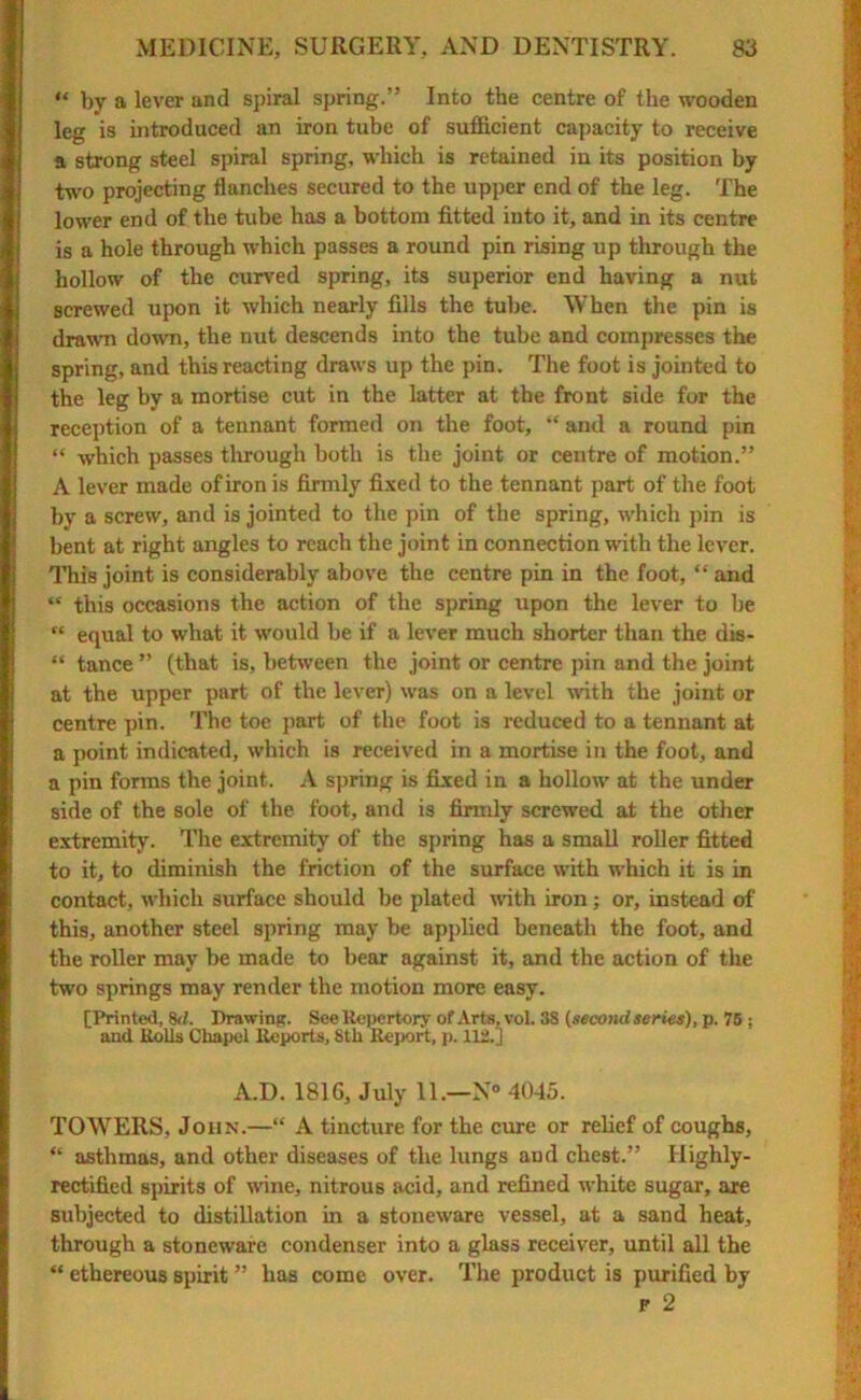 “ by a lever and spiral spring.” Into the centre of the wooden leg is introduced an iron tube of sufficient capacity to receive a strong steel spiral spring, which is retained in its position by two projecting flanches secured to the upper end of the leg. The lower end of the tube has a bottom fitted into it, and in its centre is a hole through which passes a round pin rising up through the hollow of the curved spring, its superior end having a nut screwed upon it which nearly fills the tube. When the pin is drawn down, the nut descends into the tube and compresses the spring, and this reacting draws up the pin. The foot is jointed to the leg by a mortise cut in the latter at the front side for the reception of a tennant formed on the foot, “ and a round pin “ which passes through both is the joint or centre of motion.” A lever made of iron is firmly fixed to the tennant part of the foot by a screw, and is jointed to the pin of the spring, which pin is bent at right angles to reach the joint in connection with the lever. This joint is considerably above the centre pin in the foot, “ and “ this occasions the action of the spring upon the lever to be “ equal to what it would be if a lever much shorter than the dis- “ tance ” (that is, between the joint or centre pin and the joint at the upper part of the lever) was on a level with the joint or centre pin. The toe part of the foot is reduced to a tennant at a point indicated, which is received in a mortise in the foot, and a pin forms the joint. A spring is fixed in a hollow at the under side of the sole of the foot, and is firmly screwed at the other extremity. The extremity of the spring has a small roller fitted to it, to diminish the friction of the surface with which it is in contact, which surface should be plated with iron; or, instead of this, another steel spring may be applied beneath the foot, and the roller may be made to bear against it, and the action of the two springs may render the motion more easy. (Printed, 8d. Drawing. See Repertory of Arts, vol. 38 (second series), p. 75 : and Rolls Chapel Reports, 8th Report, p. 112.] A.D. 1816, July 11.—N° 4045. TOWERS, John.—“ A tincture for the cure or relief of coughs, “ asthmas, and other diseases of the lungs aud chest.” Highly- rectified spirits of wine, nitrous acid, and refined white sugar, are subjected to distillation in a stoneware vessel, at a sand heat, through a stoneware condenser into a glass receiver, until all the “ ethereous spirit ” has come over. The product is purified by f 2