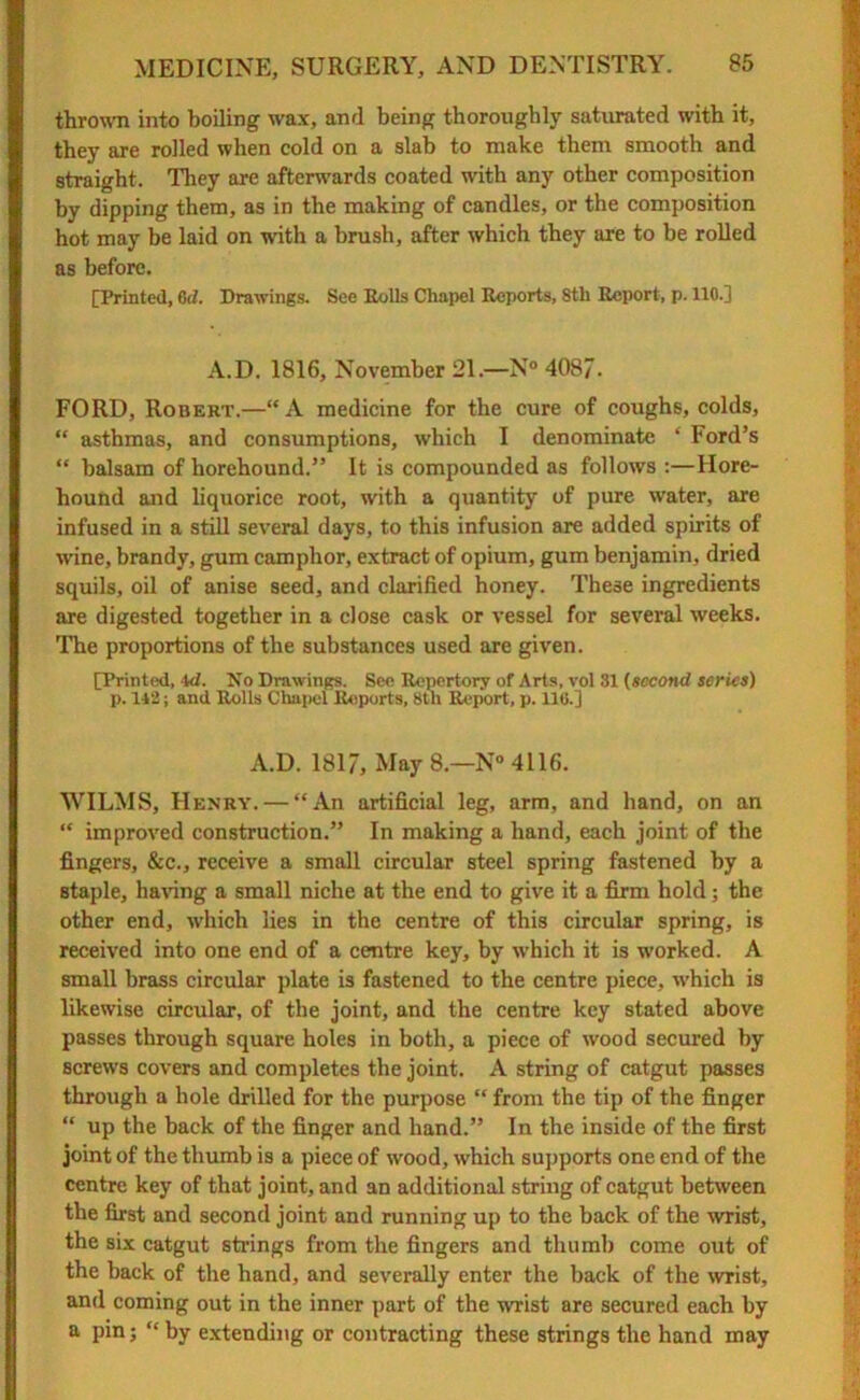 thrown into boiling wax, and being thoroughly saturated with it, they are rolled when cold on a slab to make them smooth and straight. They are afterwards coated wdth any other composition by dipping them, as in the making of candles, or the composition hot may be laid on with a brush, after which they are to be rolled as before. [Printed, 6d. Drawings. See Rolls Chapel Reports, Sth Report, p. 110.] A.D. 1816, November 21.—N° 4087. FORD, Robert.—“ A medicine for the cure of coughs, colds, “ asthmas, and consumptions, which I denominate * Ford’s “ balsam of horehound.” It is compounded as follows :—Hore- hound and liquorice root, with a quantity of pure water, are infused in a still several days, to this infusion are added spirits of wine, brandy, gum camphor, extract of opium, gum benjamin, dried squils, oil of anise seed, and clarified honey. These ingredients are digested together in a close cask or vessel for several weeks. The proportions of the substances used are given. [Printed, 4d. No Drawings. See Repertory of Arts, vol 31 (second series) p. 142; and Rolls Chapel Reports, 8th Report, p. lie.] A.D. 1817, May 8—N° 4116. WILMS, Henry. — “An artificial leg, arm, and hand, on an “ improved construction.” In making a hand, each joint of the fingers, &c., receive a small circular steel spring fastened by a staple, having a small niche at the end to give it a firm hold; the other end, w’hich lies in the centre of this circular spring, is received into one end of a centre key, by which it is worked. A small brass circular plate is fastened to the centre piece, w’hich is likewise circular, of the joint, and the centre key stated above passes through square holes in both, a piece of wood secured by screws covers and completes the joint. A string of catgut passes through a hole drilled for the purpose “ from the tip of the finger “ up the back of the finger and hand.” In the inside of the first joint of the thumb is a piece of wood, which supports one end of the centre key of that joint, and an additional string of catgut between the first and second joint and running up to the back of the wist, the six catgut strings from the fingers and thumb come out of the back of the hand, and severally enter the back of the wrist, and coming out in the inner part of the wrist are secured each by a pin; “by extending or contracting these strings the hand may