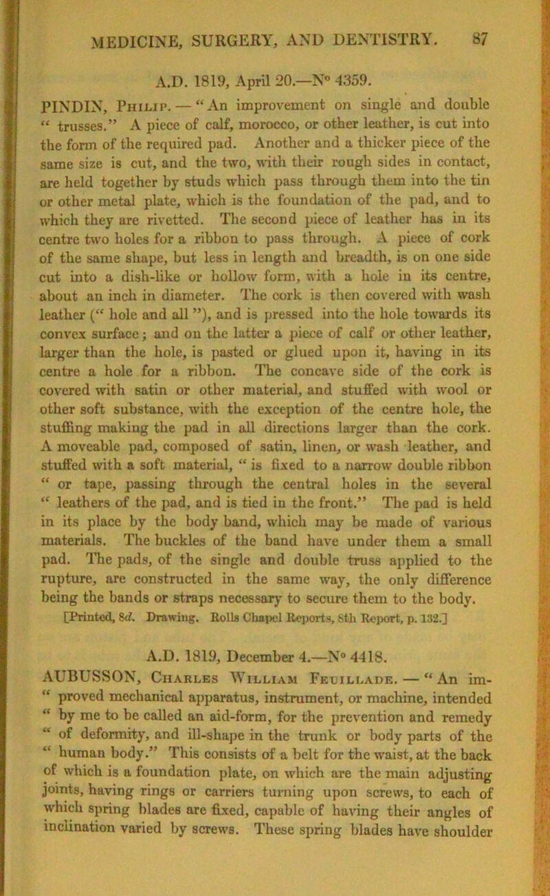 A.D. 1819, April 20.—N° 4359. PINDIN, Philip. — “An improvement on single and double “ trusses.” A piece of calf, morocco, or other leather, is cut into the form of the required pad. Another and a thicker piece of the same size is cut, and the two, with their rough sides in contact, are held together by studs which pass through them into the tin or other metal plate, which is the foundation of the pad, and to which they are rivetted. The second piece of leather has in its centre two holes for a ribbon to pass through. A piece of cork of the same shape, but less in length and breadth, is on one side cut into a dish-like or hollow form, with a hole in its centre, about an inch in diameter. The cork is then covered with wash leather (“ hole and all ”), and is pressed into the hole towards its convex surface; and on the latter a piece of calf or other leather, larger than the hole, is pasted or glued upon it, having in its centre a hole for a ribbon. The concave side of the cork is covered with satin or other material, and stuffed with wool or other soft substance, with the exception of the centre hole, the stuffing making the pad in all directions larger than the cork. A moveable pad, composed of satin, linen, or wash leather, and stuffed with a soft material, “ is fixed to a narrow double ribbon “ or tape, passing through the central holes in the several “ leathers of the pad, and is tied in the front.” The pad is held in its place by the body band, which may be made of various materials. The buckles of the band have under them a small pad. The pads, of the single and double truss applied to the rupture, are constructed in the same way, the only difference being the bands or straps necessary to secure them to the body. [Printed, 8d. Drawing. Rolls Chapel Reports, Sth Report, p. 132.] A.D. 1819, December 4.—N°4418. AUBUSSON, Charles William Feuillade. — “ An im- “ proved mechanical apparatus, instrument, or machine, intended “ by me to be called an aid-form, for the prevention and remedy “ of deformity, and ill-shape in the trunk or body parts of the “ human body.” This consists of a belt for the waist, at the back of which is a foundation plate, on which are the main adjusting joints, having rings or carriers turning upon screws, to each of which spring blades are fixed, capable of having their angles of inclination varied by screws. These spring blades have shoulder