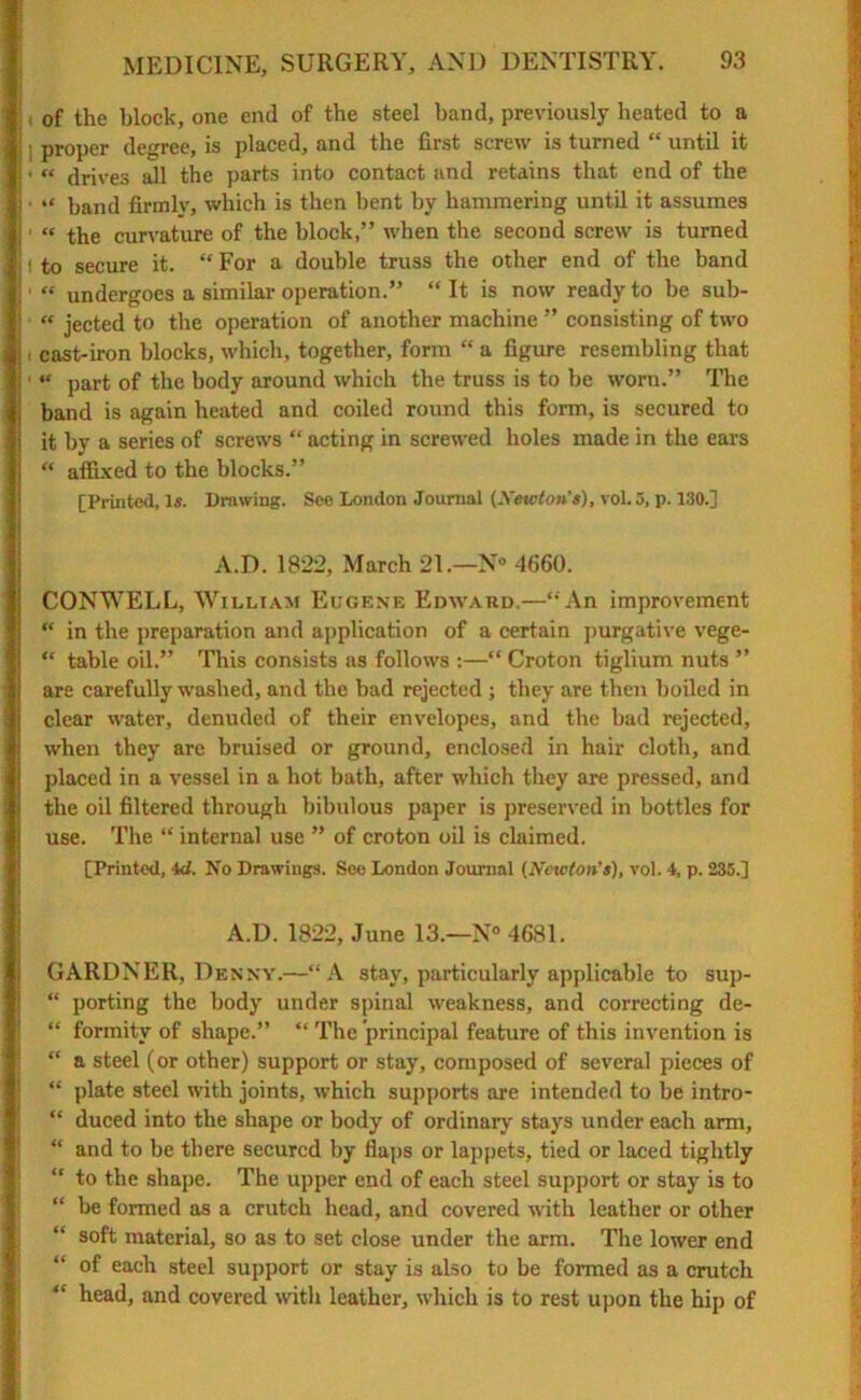 i, of the block, one end of the steel band, previously heated to a !; proper degree, is placed, and the first screw is turned “ until it ' “ drives all the parts into contact and retains that end of the | • >< band firinlv, which is then bent by hammering until it assumes i “ the curvature of the block,” when the second screw is turned ! to secure it. “ For a double truss the other end of the band « undergoes a similar operation.” “It is now ready to be sub- « jected to the operation of another machine ” consisting of two i cast-iron blocks, which, together, form “ a figure resembling that • “ part of the body around which the truss is to be worn.” The band is again heated and coiled round this form, is secured to it by a series of screws “ acting in screwed holes made in the ears “ affixed to the blocks.” [Printed, Is. Drawing. See London Journal (Newton’s), vol. 5, p. 130.] A.D. 1822, March 21.—N*> 4660. CONWELL, William Eugene Edward.—“An improvement “ in the preparation and application of a certain purgative vege- “ table oil.” This consists as follows :—“ Croton tiglium nuts ” are carefully washed, and the bad rejected ; they are then boiled in clear water, denuded of their envelopes, and the bad rejected, when they are bruised or ground, enclosed in hair cloth, and placed in a vessel in a hot bath, after which they are pressed, and the oil filtered through bibulous paper is preserved in bottles for use. The “ internal use ” of croton oil is claimed. [Printed, id. No Drawings. See London Journal (Newton’s), vol. 4, p. 235.] A.D. 1822, June 13.—N° 4681. GARDNER, Denny.—“A stay, particularly applicable to sup- “ porting the body under spinal weakness, and correcting de- “ formitv of shape.” “ The principal feature of this invention is “ a steel (or other) support or stay, composed of several pieces of “ plate steel with joints, which supports are intended to be intro- “ duced into the shape or body of ordinary stays under each arm, “ and to be there secured by flaps or lappets, tied or laced tightly “ to the shape. The upper end of each steel support or stay is to “ be formed as a crutch head, and covered with leather or other “ soft material, so as to set close under the arm. The lower end of each steel support or stay is also to be formed as a crutch “ head, and covered with leather, which is to rest upon the hip of