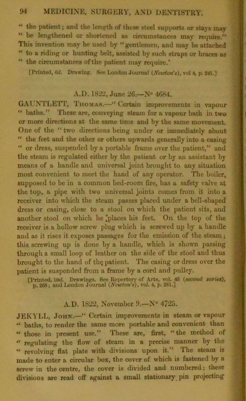 “ the patient ; and the length of these steel supports or stays may “ be lengthened or shortened as circumstances may require.” This invention may be used by “gentlemen, and may be attached “ to a riding or hunting belt, assisted by such straps or braces as “ the circumstances of the patient may require.’ [Printed, Gd. Drawing. See London Journal (Newton’s), vol 4, p. 241.] A.D. 1822, June 26.—N° 4684. GAUNTLETT, Thomas.—“ Certain improvements in vapour “ baths.” These are, conveying steam for a vapour bath in two or more directions at the same time and by the same movement. One of the “two directions being under or immediately about “ the feet and the other or others upwards generally into a casing “ or dress, suspended by a portable frame over the patient,” and the steam is regulated either by the patient or by an assistant by means of a handle and universal joint brought to any situation most convenient to meet the hand of any operator. The boiler, supposed to be in a common bed-room fire, has a safety valve at the top, a pipe with two universal joints comes from it into a receiver into which the steam passes placed under a bell-shaped dress or casing, close to a stool on which the patient sits, and another stool on which he 'places his feet. On the top of the receiver is a hollow screw plug which is screwed up by a handle and as it rises it exposes passages for the emission of the steam; tliis screwing up is done by a handle, which is shown passing through a small loop of leather on the side of the stool and thus brought to the hand of th§ patient. The casing or dress over the patient is suspended from a frame by a cord and pulley. [Printed, 10rf. Drawings. See Repertory of Arts, vol. 4S (second series), p. 268; and London Journal (Newton’s), vol. 4, p. 281.] A.D. 1822, November 9.—N° 4725. JEKYLL, John.—“ Certain improvements in steam or vapour “ baths, to render the same more portable and convenient than “ those in present use.” These are, first, “ the method of “ regulating the flow of steam in a precise manner by the “ revolving flat plate with divisions upon it.” The steam is made to enter a circular box, the cover of which is fastened by a screw in the centre, the cover is divided and numbered; these divisions are read off against a small stationary pin projecting
